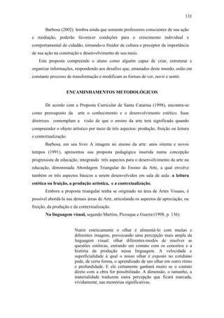 131
Barbosa (2002) lembra ainda que somente professores conscientes de sua ação
e mediação, poderão favorecer condições para o crescimento individual e
comportamental do cidadão, tornando-o fruidor de cultura e preceptor da importância
de sua ação na construção e desenvolvimento de seu meio.
Esta proposta compreende o aluno como alguém capaz de criar, estruturar e
organizar informações, respondendo aos desafios que, emanados deste mundo, estão em
constante processo de transformação e modificam as formas de ver, ouvir e sentir.
ENCAMINHAMENTOS METODOLÓGICOS
De acordo com a Proposta Curricular de Santa Catarina (1998), encontra-se
como pressuposto da arte o conhecimento e o desenvolvimento estético. Suas
diretrizes contemplam a visão de que o ensino da arte terá significado quando
compreender o objeto artístico por meio de três aspectos: produção, fruição ou leitura
e contextualização.
Barbosa, em seu livro A imagem no ensino da arte: anos oitenta e novos
tempos (1991), apresentou sua proposta pedagógica inserida numa concepção
progressista de educação, integrando três aspectos para o desenvolvimento da arte na
educação, denominada Abordagem Triangular do Ensino da Arte, a qual envolve
também os três aspectos básicos a serem desenvolvidos em sala de aula: a leitura
estética ou fruição, a produção artística, e a contextualização.
Embora a proposta triangular tenha se originado na área de Artes Visuais, é
possível abordá-la nas demais áreas de Arte, articulando os aspectos de apreciação, ou
fruição, da produção e da contextualização.
Na linguagem visual, segundo Martins, Picosque e Guerra (1998, p. 136):
Nutrir esteticamente o olhar é alimentá-lo com muitas e
diferentes imagens, provocando uma percepção mais ampla da
linguagem visual: olhar diferentes-modos de resolver as
questões estéticas, entrando em contato com os conceitos e a
história da produção nessa linguagem. A velocidade e
superficialidade à qual o nosso olhar é exposto no cotidiano
pede, de certa forma, o aprendizado de um olhar em outro ritmo
e profundidade. E ele certamente ganhará muito se o contato
direto com a obra for possibilitado. A dimensão, o tamanho, a
materialidade traduzem outra percepção que ficará marcada,
vividamente, nas memórias significativas.
 