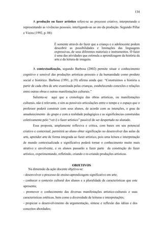134
A produção ou fazer artístico refere-se ao processo criativo, interpretando e
representando as vivências pessoais, interligando-as ao ato da produção. Segundo Pillar
e Vieira (1992, p. 08):
É somente através do fazer que a criança e o adolescente podem
descobrir as possibilidades e limitações das linguagens
expressivas, de seus diferentes materiais e instrumentos. O fazer
é uma das atividades que estimula a aprendizagem da história da
arte e da leitura de imagens.
A contextualização, segundo Barbosa (2002) permite situar o conhecimento
cognitivo e sensível das produções artísticas pessoais e da humanidade como produto
social e histórico. Barbosa (1991, p.19) afirma ainda que: “Construímos a história a
partir de cada obra de arte examinada pelas crianças, estabelecendo conexões e relações
entre outras obras e outras manifestações culturais.”
Salienta-se aqui que a cronologia das obras artísticas, ou manifestações
culturais, não é relevante, e sim as possíveis articulações entre o tempo e o espaço que o
professor poderá construir com seus alunos, de acordo com as intenções, o grau de
amadurecimento do grupo e com a realidade pedagógica e as significâncias construídas
coletivamente pelo “ver ë o fazer artístico” passível de ser despertado no alunado.
Essa proposta, amplamente reflexiva e crítica, com bases em seu potencial
criativo e contextual, permitirá ao aluno obter significação no desenvolver das aulas de
arte, aprender arte de forma integrada ao fazer artístico, pois uma leitura e interpretação
de mundo contextualizada e significativa poderá tornar o conhecimento muito mais
atrativo e envolvente, e os alunos passarão a fazer parte da construção do fazer
artístico, experimentando, refletindo, criando e re-criando produções artísticas.
OBJETIVOS
Na dimensão da ação docente objetiva-se:
- desenvolver o processo de ensino-aprendizagem significativo em arte;
- conhecer o contexto cultural dos alunos e a pluralidade de características que este
apresenta;
- promover o conhecimento das diversas manifestações artístico-culturais e suas
características estéticas, bem como a diversidade de leituras e interpretações;
- propiciar o desenvolvimento da argumentação, síntese e reflexão das idéias e dos
conceitos abordados;
 