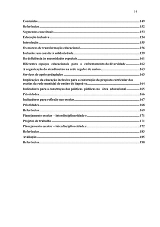 14
Conteúdos..............................................................................................................................149
Referências ............................................................................................................................152
Segmentos conceituais..........................................................................................................153
Educação inclusiva ...............................................................................................................154
Introdução.............................................................................................................................155
Os marcos de transformação educacional..........................................................................156
Inclusão: um convite à solidariedade..................................................................................159
Da deficiência às necessidades especiais.............................................................................161
Diferentes espaços educacionais para o enfrentamento da diversidade.................162
A organização do atendimetno na rede regular de ensino................................................163
Serviços de apoio pedagógico ..............................................................................................163
Implicações da educação inclusiva para a construção da proposta curricular das
escolas da rede municial de ensino de itapoá-sc.................................................................164
Indicadores para a construçao das políticas públicas na área educacional................165
Prioridades ............................................................................................................................166
Indicadores para reflexão nas escolas.................................................................................167
Prioridades ............................................................................................................................168
Referências ............................................................................................................................169
Planejamento escolar – interdisciplinaridade e.................................................................171
Projetos de trabalho .............................................................................................................171
Planejamento escolar – interdisciplinaridade e.................................................................172
Referências ............................................................................................................................183
Avaliação ...............................................................................................................................185
Referências ............................................................................................................................190
 