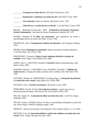 142
________ . A imagem no ensino da arte. São Paulo: Perspectiva, 1991.
________ . Inquietações e mudanças no ensino da arte. São Paulo: Cortez, 2003.
________ . Arte-educação: leitura no subsolo. São Paulo: Cortez, 1997.
________ . John Dewey e o ensino da arte no Brasil. 5. ed. São Paulo: Cortez, 2002.
BRASIL – Ministério da Educação – MEC – Parâmetros Curriculares Nacionais –
Ensino Fundamental – Secretaria de Ensino Fundamental. Brasília, DF, 1997.
BUORO, Anamélia B. O olhar em construção: uma experiência de ensino e
aprendizagem da arte na escola. São Paulo: Cortez, 1996.
DUARTE JR., João F. Fundamentos estéticos da educação. 4.ed. Campinas: Papirus,
1995.
FREIRE, Paulo. Pedagogia da autonomia: saberes necessários à prática educativa.
31.ed. São Paulo: Paz e Terra, 1996.
HERNÁNDEZ, Fernando. Cultura visual, mudança educativa e projeto de
trabalho. Porto Alegre: Artes Médicas Sul, 2000.
LOPES, Alice C. e MACEDO, Elizabeth. Currículo: debates contemporâneos. São
Paulo: Cortez, 2003.
MARTINS, Miriam. C.; PICOSQUE, Gisa.; GUERRA, Terezinha. T. Didática do
ensino da arte. A língua do mundo: poetizar, fruir e conhecer arte. São Paulo: FTD,
1998.
OLIVEIRA, Marilda. O.; HERNÁNDEZ, Fernando (Orgs.). A formação do professor
e o ensino das artes visuais. Santa Maria: Ed. UFSM, 2005.
PACHECO, José A. Escritos curriculares. São Paulo: Cortez, 2005.
PEREGRINO, Yara R. (Coord.). Da camiseta ao museu: o ensino das artes na
democratização da cultura. João Pessoa: Ed. Universitária UFPB, 1995.
PILLAR, Analice D. A educação do olhar no ensino das artes. 3.ed. Porto Alegre:
Mediação, 2003.
PILLAR, Analice e VIEIRA, Denyse. O vídeo e a metodologia traiangular no ensino da
arte. Porto Alegre: UFRGS/ Fundação Iochpe, 1992.
PROJETO – Revista de educação: Artes Plásticas. Porto Alegre: Projeto, v.3, n.5, 2001.
RICHTER, Ivone. M. Interculturalidade e estética do cotidiano no ensino das artes
visuais. Porto Alegre: Mercado das letras, 2003.
 