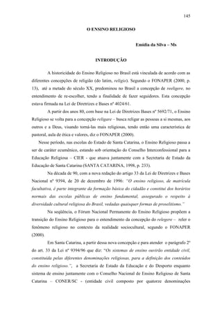 145
O ENSINO RELIGIOSO
Emídia da Silva – Ms
INTRODUÇÃO
A historicidade do Ensino Religioso no Brasil está vinculada de acordo com as
diferentes concepções de religião (do latim, religio). Segundo o FONAPER (2000, p.
13), até a metade do século XX, predominou no Brasil a concepção de reeligere, no
entendimento de re-escolher, tendo a finalidade de fazer seguidores. Esta concepção
estava firmada na Lei de Diretrizes e Bases nº 4024/61.
A partir dos anos 80, com base na Lei de Diretrizes Bases nº 5692/71, o Ensino
Religioso se volta para a concepção religare – busca religar as pessoas a si mesmas, aos
outros e a Deus, visando torná-las mais religiosas, tendo então uma característica de
pastoral, aula de ética e valores, diz o FONAPER (2000).
Nesse período, nas escolas do Estado de Santa Catarina, o Ensino Religioso passa a
ser de caráter ecumênico, estando sob orientação do Conselho Interconfessional para a
Educação Religiosa – CIER - que atuava juntamente com a Secretaria de Estado da
Educação de Santa Catarina (SANTA CATARINA, 1998, p. 233).
Na década de 90, com a nova redação do artigo 33 da Lei de Diretrizes e Bases
Nacional nº 9394, de 20 de dezembro de 1996: “O ensino religioso, de matrícula
facultativa, é parte integrante da formação básica do cidadão e constitui dos horários
normais das escolas públicas de ensino fundamental, assegurado o respeito à
diversidade cultural religiosa do Brasil, vedadas quaisquer formas de proselitismo.”
Na seqüência, o Fórum Nacional Permanente do Ensino Religioso propõem a
transição do Ensino Religioso para o entendimento da concepção do relegere – reler o
fenômeno religioso no contexto da realidade sociocultural, segundo o FONAPER
(2000).
Em Santa Catarina, a partir dessa nova concepção e para atender o parágrafo 2º
do art. 33 da Lei nº 9394/96 que diz: “Os sistemas de ensino ouvirão entidade civil,
constituída pelas diferentes denominações religiosas, para a definição dos conteúdos
do ensino religioso.”, a Secretaria de Estado da Educação e do Desporto enquanto
sistema de ensino juntamente com o Conselho Nacional de Ensino Religioso de Santa
Catarina – CONER/SC - (entidade civil composto por quatorze denominações
 