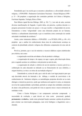 147
Entendendo que é na escola que se encontra o pluralismo e a diversidade cultural e
religiosa, o FONAPER - Parâmetros Curriculares Nacionais – Ensino Religioso (1998 -
p. 33 - 38) propõem a organização dos conteúdos partindo: da Cultura e Religiões,
Escrituras Sagradas, Teologia, Ritos e Ethos.
Para Ribeiro (apud Revista Diálogo, 2003, p. 38): “[...] em sala de aula, ocorrem
diversas manifestações do Sagrado. A partir delas, em parceria, a prática docente e a
pesquisa procuraram levantar um pouco o véu que recobre a religiosidade do jovem.
Entendemos o termo ‘religiosidade’ como uma dimensão própria do ser humano,
histórico e culturalmente determinada e que se manifesta como construção de sentido
articulado à totalidade da existência.”
Assim, como tratamento didático o FONAPER e os PCNER (1998, p. 40 e 41)
propõem que a análise do conhecimento dessa área de conhecimento aconteça no
contexto da pluralidade cultural e religiosa dos diferentes componentes de uma sala de
aula.
Prevê-se, portanto, que o uso de materiais e recursos didáticos sejam estabelecidos
por critérios, tais como:
- a organização social das atividades a fim de produzir o diálogo;
- a organização do tempo e do espaço, no aqui e agora, pela observação direta,
pois o sagrado acontece no cotidiano e está presente na sala de aula;
- a organização da seleção e critérios de uso de materiais e recurso; prevê-se a
colaboração de cada educando na indicado ou no fornecimento de seus símbolos, a
origem histórica, os ritos e os mitos da sua tradição religiosa.”
Entendendo-se, acima de tudo, que a sala de aula é um lugar propício para que
seja desvelado através da interação e do diálogo, o sentido de convivência e do
conhecimento do fenômeno religioso, as metodologias propostas deverão ser as mais
dialogais e interativas possíveis, sendo que nenhuma será superior à outra, ou interposta
em nível de seqüencialidade e prioridade, partindo-se sempre das realidades contextuais
do aluno e dos professores, sem perder de vista os aspectos meso e macro estruturais da
realidade vivida.
Como o Ensino Religioso é um componente curricular compreende a
necessidade de avaliação, a qual deverá ser vista como processual, gradual,
permanente e evolutiva, tendo como principal função sustentar a prática do professor
para orientar sua intervenção pedagógica, num nível dialógico e diagnóstico com o
alunado.
 