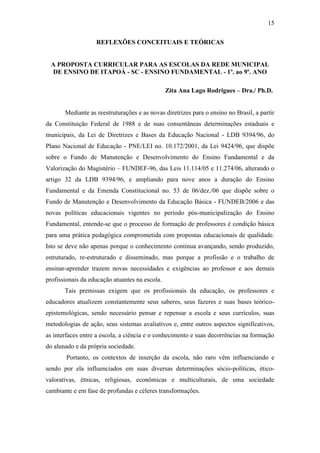 15
REFLEXÕES CONCEITUAIS E TEÓRICAS
A PROPOSTA CURRICULAR PARA AS ESCOLAS DA REDE MUNICIPAL
DE ENSINO DE ITAPOÁ - SC - ENSINO FUNDAMENTAL - 1º. ao 9º. ANO
Zita Ana Lago Rodrigues – Dra./ Ph.D.
Mediante as reestruturações e as novas diretrizes para o ensino no Brasil, a partir
da Constituição Federal de 1988 e de suas consentâneas determinações estaduais e
municipais, da Lei de Diretrizes e Bases da Educação Nacional - LDB 9394/96, do
Plano Nacional de Educação - PNE/LEI no. 10.172/2001, da Lei 9424/96, que dispõe
sobre o Fundo de Manutenção e Desenvolvimento do Ensino Fundamental e da
Valorização do Magistério – FUNDEF-96, das Leis 11.114/05 e 11.274/06, alterando o
artigo 32 da LDB 9394/96, e ampliando para nove anos a duração do Ensino
Fundamental e da Emenda Constitucional no. 53 de 06/dez./06 que dispõe sobre o
Fundo de Manutenção e Desenvolvimento da Educação Básica - FUNDEB/2006 e das
novas políticas educacionais vigentes no período pós-municipalização do Ensino
Fundamental, entende-se que o processo de formação de professores é condição básica
para uma prática pedagógica comprometida com propostas educacionais de qualidade.
Isto se deve não apenas porque o conhecimento continua avançando, sendo produzido,
estruturado, re-estruturado e disseminado, mas porque a profissão e o trabalho de
ensinar-aprender trazem novas necessidades e exigências ao professor e aos demais
profissionais da educação atuantes na escola.
Tais premissas exigem que os profissionais da educação, os professores e
educadores atualizem constantemente seus saberes, seus fazeres e suas bases teórico-
epistemológicas, sendo necessário pensar e repensar a escola e seus currículos, suas
metodologias de ação, seus sistemas avaliativos e, entre outros aspectos significativos,
as interfaces entre a escola, a ciência e o conhecimento e suas decorrências na formação
do alunado e da própria sociedade.
Portanto, os contextos de inserção da escola, não raro vêm influenciando e
sendo por ela influenciados em suas diversas determinações sócio-políticas, ético-
valorativas, étnicas, religiosas, econômicas e multiculturais, de uma sociedade
cambiante e em fase de profundas e céleres transformações.
 