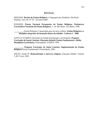 152
Referências
DIÁLOGO. Revista de Ensino Religioso. A linguagem dos Símbolos. São Paulo:
Paulinas. Ano VII. Nº 29 – Fevereiro/2003.
FONAPER. Fórum Nacional Permanente do Ensino Religioso. Parâmetros
Curriculares Nacionais do Ensino Religioso. 3.. ed. São Paulo: Ave Maria, 1998.
_________. Ensino Religioso. Capacitação para um novo milênio. Ensino Religioso é a
disciplina integrante da formação básica do cidadão. Caderno 1. 2000.
SANTA CATARINA. Secretaria de Estado da Educação e do Desporto. Proposta
Curricular de Santa Catarina: Educação Infantil, Ensino Fundamental e Médio.
Disciplinas Curriculares. Florianópolis: COGEN, 1998.
_________. Proposta Curricular de Santa Catarina. Implementação do Ensino
Religioso.Ensino Fundamental. Florianópolis, 2001.
SOUZA, Guida W. Redescobrindo o universo religioso. Educação Infantil. Volume
3, RJ: Vozes, 2001.
 