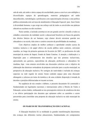 156
sala de aula, até então o único espaço de escolaridade, passa a conviver com múltiplos e
diversificados espaços de aprendizagem, materiais pedagógicos até então
desconhecidos, metodologias e professores com especializações diversas e uma política
pública estruturada com serviços de atendimento à Educação Especial para fazer frente
à diversidade humana, o que exige um esforço real de todos os envolvidos nas práticas
educativas escolares ou não escolares.
Neste sentido, a inclusão constitui-se em um grande convite e desafio a todos os
cidadãos conscientes da realidade social e educacional brasileira em busca da garantia
dos direitos básicos do ser humano, cujo clamor deverá encontrar guarida nos
educadores e na escola, tida como o cenário concreto de possibilidades de mudança.
Com objetivos amplos de melhor conhecer e aprofundar estudos acerca da
temática inclusiva e do papel efetivo da escola pública neste contexto, estiveram
reunidos, ao longo da primeira quinzena de fevereiro de 2007, os professores da rede
municipal de ensino de Itapoá, Estado de Santa Catarina. A atenção, a dedicação e a
disposição para o enfrentamento dos desafios que tais posturas inclusivistas,
apresentarão aos gestores, especialistas da educação, professores e educadores foi
imediata, haja vista estarem envolvidos nas discussões coletivas com o objetivo de
elaboração das diretrizes norteadoras da proposta curricular para a escola municipal, na
perspectiva da educação inclusiva. Os vestígios de reatividade à inclusão de crianças
especiais na rede regular de ensino foram cedendo espaço para uma discussão
abrangente e calorosa em torno da temática e de uma evidente disposição à tomada de
decisões e posições diferenciadas no tocante ao tema.
Na seqüência de tais estudos e debates, o presente documento foi construído e
fundamentado em legislações nacionais e internacionais sobre o Direito de Todos à
Educação, acima citados, embasando-se nos pressupostos teóricos de estudiosos da área
e na efetiva participação dos docentes que opinaram sobre os caminhos a serem
percorridos para consolidar uma proposta de educação inclusiva na rede municipal de
ensino.
OS MARCOS DE TRANSFORMAÇÃO EDUCACIONAL
A Educação brasileira foi se moldando às grandes transformações decorrentes
dos avanços das diferentes teorias educacionais, fundamentadas em componentes
 