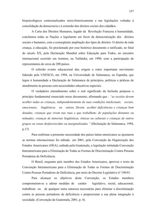 157
biopsicológicos contextualizados sócio-historicamente e nas legislações voltadas à
consolidação da democracia e à extensão dos direitos sociais dos cidadãos.
A Carta dos Direitos Humanos, legado da Revolução Francesa à humanidade,
conclamou todas as Nações a legislarem em favor da democratização dos direitos
sociais e humanos, com a conseqüente ampliação dos tipos de direitos. O direito de toda
criança, à educação, foi proclamado por esse histórico documento e ratificado, no final
do século XX, pela Declaração Mundial sobre Educação para Todos, no encontro
internacional ocorrido em Jomtien, na Tailândia, em 1990, com a participação de
representantes de cerca de 200 países.
O referido evento educacional deu origem a outro importante movimento
liderado pela UNESCO, em 1994, na Universidade de Salamanca, na Espanha, que
legou à humanidade a Declaração de Salamanca de princípios, políticas e práticas de
atendimento às pessoas com necessidades educativas especiais.
O verdadeiro entendimento sobre o real significado da Inclusão perpassa o
princípio fundamental enunciado nesse documento, afirmando que : “as escolas devem
acolher todas as crianças, independentemente de suas condições intelectuais, sociais,
emocionais, lingüísticas ou outras. Devem acolher deficiências e crianças bem
dotadas; crianças que vivem nas ruas e que trabalham; de populações distantes ou
nômades; crianças de minorias lingüísticas, étnicas ou culturais e crianças de outros
grupos ou zonas desfavorecidas ou marginalizadas.” (Declaração de Salamanca, 1994,
p.17)
Para reafirmar a premente necessidade dos países latino-americanos se ajustarem
as normas internacionais foi editada em 2001, pela Convenção da Organização dos
Estados Americanos (OEA), sediada pela Guatemala, a legislação intitulada Convenção
Interamericana para a Eliminação de Todas as Formas de Discriminação Contra Pessoas
Portadoras de Deficiência.
O Brasil, enquanto país membro dos Estados Americanos, aprovou o texto da
Convenção Interamericana para a Eliminação de Todas as Formas de Discriminação
Contra Pessoas Portadoras de Deficiência, por meio do Decreto Legislativo nº 198/01.
Para alcançar os objetivos desta Convenção, os Estados membros
comprometem-se a adotar medidas de caráter legislativo, social, educacional,
trabalhista ou de qualquer outra natureza necessárias para eliminar a discriminação
contra as pessoas portadoras de deficiência e proporcionar a sua plena integração à
sociedade. (Convenção da Guatemala, 2001, p. 4).
 
