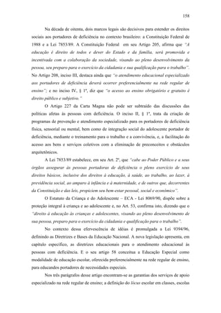 158
Na década de oitenta, dois marcos legais são decisivos para estender os direitos
sociais aos portadores de deficiência no contexto brasileiro: a Constituição Federal de
1988 e a Lei 7853/89. A Constituição Federal em seu Artigo 205, afirma que “A
educação é direito de todos e dever do Estado e da família, será promovida e
incentivada com a colaboração da sociedade, visando ao pleno desenvolvimento da
pessoa, seu preparo para o exercício da cidadania e sua qualificação para o trabalho”.
No Artigo 208, inciso III, destaca ainda que “o atendimento educacional especializado
aos portadores de deficiência deverá ocorrer preferencialmente na rede regular de
ensino”; e no inciso IV, § 1º, diz que “o acesso ao ensino obrigatório e gratuito é
direito público e subjetivo.”
O Artigo 227 da Carta Magna não pode ser subtraído das discussões das
políticas afetas às pessoas com deficiência. O inciso II, § 1º, trata da criação de
programas de prevenção e atendimento especializado para os portadores de deficiência
física, sensorial ou mental, bem como de integração social do adolescente portador de
deficiência, mediante o treinamento para o trabalho e a convivência, e, a facilitação do
acesso aos bens e serviços coletivos com a eliminação de preconceitos e obstáculos
arquitetônicos.
A Lei 7853/89 estabelece, em seu Art. 2º, que “cabe ao Poder Público e a seus
órgãos assegurar às pessoas portadoras de deficiência o pleno exercício de seus
direitos básicos, inclusive dos direitos à educação, à saúde, ao trabalho, ao lazer, à
previdência social, ao amparo à infância e à maternidade, e de outros que, decorrentes
da Constituição e das leis, propiciem seu bem-estar pessoal, social e econômico”.
O Estatuto da Criança e do Adolescente – ECA - Lei 8069/90, dispõe sobre a
proteção integral à criança e ao adolescente e, no Art. 53, confirma isto, dizendo que o
“direito à educação às crianças e adolescentes, visando ao pleno desenvolvimento de
sua pessoa, preparo para o exercício da cidadania e qualificação para o trabalho”.
No contexto dessa efervescência de idéias é promulgada a Lei 9394/96,
definindo as Diretrizes e Bases da Educação Nacional. A nova legislação apresenta, em
capítulo específico, as diretrizes educacionais para o atendimento educacional às
pessoas com deficiência. E o seu artigo 58 conceitua a Educação Especial como
modalidade de educação escolar, oferecida preferencialmente na rede regular de ensino,
para educandos portadores de necessidades especiais.
Nos três parágrafos desse artigo encontram-se as garantias dos serviços de apoio
especializado na rede regular de ensino; a definição do lócus escolar em classes, escolas
 