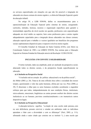 159
ou serviços especializados em situações em que não for possível a integração do
educando em classes comuns do ensino regular e, a oferta da Educação Especial a partir
da educação infantil.
No artigo 59, a LDB 9394/96, define os encaminhamentos para a
operacionalização da Educação Especial pelos sistemas de ensino, assegurando:
currículos, métodos, técnicas, recursos e organização específicos para garantir a
terminalidade específica do nível escolar em questão, professores com especialização
adequada em nível médio ou superior, bem como professores para o ensino regular
adequadamente capacitados para a integração desses educandos nas classes comuns;
educação especial para o trabalho e o acesso igualitário aos benefícios dos programas
sociais suplementares disponíveis para o respectivo nível no ensino regular.
O Conselho Estadual de Educação de Santa Catarina (CEE), com fulcro na
Constituição Federal de 1988 e na LDBEN 9394/96, fixa normas para a Educação
Especial no Sistema Estadual de Educação através da Resolução 112/06 CEE/SC.
INCLUSÃO: UM CONVITE À SOLIDARIEDADE
O termo inclusão, dada sua amplitude, pode ser analisado da perspectiva social,
abarcando todos os direitos sociais, e da perspectiva focada especificamente na
educação.
a) A Inclusão na Perspectiva Social
“A inclusão está no coração da política educacional e no da política social”,
diz Mitler (2003, p. 24). Trata-se de uma reflexão ética sobre a sociedade dos nossos
tempos, questionando o valor das ações humanas, afirma por sua vez, Pires (2006, p.
29). É direcionar o olhar para os seres humanos excluídos socialmente e engendrar
esforços para que todos, independentemente de suas condições físicas, intelectuais,
sócio-culturais, emocionais, lingüísticas ou outras possam usufruir dos direitos sociais
inalienáveis ao ser humano, previstos constitucionalmente e em inumeráveis outros
dispositivos legais.
b) A Inclusão na Perspectiva Educacional
A educação inclusiva significa “a criação de uma escola onde pessoas, com
ou sem deficiência, possam conviver e estudar em ambientes onde os indivíduos
aprendam a lidar com a diversidade e com as diferenças” (Neri, 2003, p. 111),
afirmando ainda o autor citado que consiste em se instituir “(...) uma escola que
 