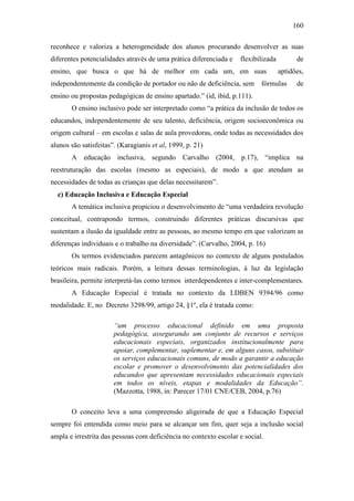 160
reconhece e valoriza a heterogeneidade dos alunos procurando desenvolver as suas
diferentes potencialidades através de uma prática diferenciada e flexibilizada de
ensino, que busca o que há de melhor em cada um, em suas aptidões,
independentemente da condição de portador ou não de deficiência, sem fórmulas de
ensino ou propostas pedagógicas de ensino apartado.” (id, ibid, p.111).
O ensino inclusivo pode ser interpretado como “a prática da inclusão de todos os
educandos, independentemente de seu talento, deficiência, origem socioeconômica ou
origem cultural – em escolas e salas de aula provedoras, onde todas as necessidades dos
alunos são satisfeitas”. (Karagianis et al, 1999, p. 21)
A educação inclusiva, segundo Carvalho (2004, p.17), “implica na
reestruturação das escolas (mesmo as especiais), de modo a que atendam as
necessidades de todas as crianças que delas necessitarem”.
c) Educação Inclusiva e Educação Especial
A temática inclusiva propiciou o desenvolvimento de “uma verdadeira revolução
conceitual, contrapondo termos, construindo diferentes práticas discursivas que
sustentam a ilusão da igualdade entre as pessoas, ao mesmo tempo em que valorizam as
diferenças individuais e o trabalho na diversidade”. (Carvalho, 2004, p. 16)
Os termos evidenciados parecem antagônicos no contexto de alguns postulados
teóricos mais radicais. Porém, a leitura dessas terminologias, à luz da legislação
brasileira, permite interpretá-las como termos interdependentes e inter-complementares.
A Educação Especial é tratada no contexto da LDBEN 9394/96 como
modalidade. E, no Decreto 3298/99, artigo 24, §1º, ela é tratada como:
“um processo educacional definido em uma proposta
pedagógica, assegurando um conjunto de recursos e serviços
educacionais especiais, organizados institucionalmente para
apoiar, complementar, suplementar e, em alguns casos, substituir
os serviços educacionais comuns, de modo a garantir a educação
escolar e promover o desenvolvimento das potencialidades dos
educandos que apresentam necessidades educacionais especiais
em todos os níveis, etapas e modalidades da Educação”.
(Mazzotta, 1988, in: Parecer 17/01 CNE/CEB, 2004, p.76)
O conceito leva a uma compreensão aligeirada de que a Educação Especial
sempre foi entendida como meio para se alcançar um fim, quer seja a inclusão social
ampla e irrestrita das pessoas com deficiência no contexto escolar e social.
 