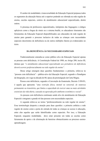 161
O caráter de modalidade e transversalidade da Educação Especial perpassa todos
os segmentos da educação básica até a superior podendo ser ofertada na rede regular de
ensino, escolas especiais, centros de atendimento educacional especializado, dentre
outros.
A presença de professores especializados, intérpretes das linguagens e códigos
aplicáveis como a língua de sinais ou o sistema braille, os educadores itinerantes são
ferramentas da Educação Especial disponibilizados aos educandos da rede regular de
ensino para garantir o processo inclusivo de todas as crianças com necessidades
especiais decorrentes de deficiência ou de outros múltiplos fatores já evidenciados no
texto.
DA DEFICIÊNCIA ÀS NECESSIDADES ESPECIAIS
Tradicionalmente entendia-se como público alvo da Educação Especial apenas
as pessoas com deficiência. A Constituição Federal de 1988, no Artigo 208, inciso III,
destaca que “o atendimento educacional especializado aos portadores de deficiência
deverá ocorrer preferencialmente na rede regular de ensino”.
Desse artigo emergem duas questões fundamentais: a primeira, refere-se às
“pessoas com deficiência” – público-alvo da Educação Especial, segundo o Paradigma
da Integração, em voga na década de 80, época da promulgação da Carta Magna.
Pessoa com deficiência, segundo a Convenção da Guatemala, Decreto 3.956/01,
é aquela que apresenta “uma restrição física, mental ou sensorial, de natureza
permanente ou transitória, que limita a capacidade de exercer uma ou mais atividades
essenciais da vida diária, causada ou agravada pelo ambiente econômico e social”.
As pessoas com deficiência continuam sendo alvo do atendimento da Educação
Especial e integram o grande rol das pessoas com necessidades especiais.
A segunda refere-se ao termo “preferencialmente na rede regular de ensino”.
Essa terminologia desperta a atenção para duas questões: a primeira enfatiza a rede
regular de ensino como a porta de entrada de todas as crianças ao acesso à educação,
entre elas aquelas que serão identificadas como especiais. Por isso, a Educação
Especial, enquanto modalidade, deve estar presente em todas as escolas como
ferramenta de apoio e de eliminação de barreiras obstaculizantes ao processo ensino-
aprendizagem.
 