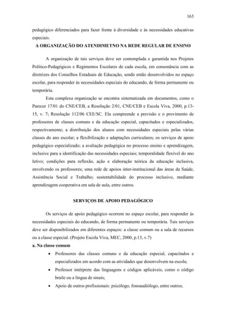 163
pedagógico diferenciados para fazer frente à diversidade e às necessidades educativas
especiais.
A ORGANIZAÇÃO DO ATENDIMETNO NA REDE REGULAR DE ENSINO
A organização de tais serviços deve ser contemplada e garantida nos Projetos
Político-Pedagógicos e Regimentos Escolares de cada escola, em consonância com as
diretrizes dos Conselhos Estaduais de Educação, sendo então desenvolvidos no espaço
escolar, para responder às necessidades especiais do educando, de forma permanente ou
temporária.
Esta complexa organização se encontra sistematizada em documentos, como o
Parecer 17/01 do CNE/CEB, a Resolução 2/01, CNE/CEB e Escola Viva, 2000, p.13-
15, v. 7; Resolução 112/06 CEE/SC. Ela compreende a previsão e o provimento de
professores de classes comuns e da educação especial, capacitados e especializados,
respectivamente; a distribuição dos alunos com necessidades especiais pelas várias
classes do ano escolar; a flexibilização e adaptações curriculares; os serviços de apoio
pedagógico especializado; a avaliação pedagógica no processo ensino e aprendizagem,
inclusive para a identificação das necessidades especiais; temporalidade flexível do ano
letivo; condições para reflexão, ação e elaboração teórica da educação inclusiva,
envolvendo os professores; uma rede de apoios inter-institucional das áreas da Saúde,
Assistência Social e Trabalho; sustentabilidade do processo inclusivo, mediante
aprendizagem cooperativa em sala de aula, entre outros.
SERVIÇOS DE APOIO PEDAGÓGICO
Os serviços de apoio pedagógico ocorrem no espaço escolar, para responder às
necessidades especiais do educando, de forma permanente ou temporária. Tais serviços
deve ser disponibilizados em diferentes espaços: a classe comum ou a sala de recursos
ou a classe especial. (Projeto Escola Viva, MEC, 2000, p.13, v.7)
a. Na classe comum
 Professores das classes comuns e da educação especial, capacitados e
especializados em acordo com as atividades que desenvolvem na escola;
 Professor intérprete das linguagens e códigos aplicáveis, como o código
braile ou a língua de sinais;
 Apoio de outros profissionais: psicólogo, fonoaudiólogo, entre outros;
 