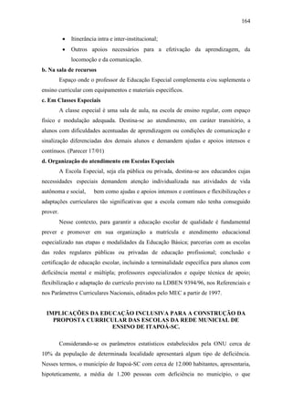 164
 Itinerância intra e inter-institucional;
 Outros apoios necessários para a efetivação da aprendizagem, da
locomoção e da comunicação.
b. Na sala de recursos
Espaço onde o professor de Educação Especial complementa e/ou suplementa o
ensino curricular com equipamentos e materiais específicos.
c. Em Classes Especiais
A classe especial é uma sala de aula, na escola de ensino regular, com espaço
físico e modulação adequada. Destina-se ao atendimento, em caráter transitório, a
alunos com dificuldades acentuadas de aprendizagem ou condições de comunicação e
sinalização diferenciadas dos demais alunos e demandem ajudas e apoios intensos e
contínuos. (Parecer 17/01)
d. Organização do atendimento em Escolas Especiais
A Escola Especial, seja ela pública ou privada, destina-se aos educandos cujas
necessidades especiais demandem atenção individualizada nas atividades de vida
autônoma e social, bem como ajudas e apoios intensos e contínuos e flexibilizações e
adaptações curriculares tão significativas que a escola comum não tenha conseguido
prover.
Nesse contexto, para garantir a educação escolar de qualidade é fundamental
prever e promover em sua organização a matrícula e atendimento educacional
especializado nas etapas e modalidades da Educação Básica; parcerias com as escolas
das redes regulares públicas ou privadas de educação profissional; conclusão e
certificação de educação escolar, incluindo a terminalidade específica para alunos com
deficiência mental e múltipla; professores especializados e equipe técnica de apoio;
flexibilização e adaptação do currículo previsto na LDBEN 9394/96, nos Referenciais e
nos Parâmetros Curriculares Nacionais, editados pelo MEC a partir de 1997.
IMPLICAÇÕES DA EDUCAÇÃO INCLUSIVA PARA A CONSTRUÇÃO DA
PROPOSTA CURRICULAR DAS ESCOLAS DA REDE MUNICIAL DE
ENSINO DE ITAPOÁ-SC.
Considerando-se os parâmetros estatísticos estabelecidos pela ONU cerca de
10% da população de determinada localidade apresentará algum tipo de deficiência.
Nesses termos, o município de Itapoá-SC com cerca de 12.000 habitantes, apresentaria,
hipoteticamente, a média de 1.200 pessoas com deficiência no município, o que
 
