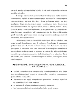 165
mereceria pesquisa mais aprofundada, inclusive da rede municipal de ensino, com vistas
a verificar tais dados.
A educação inclusiva na rede municipal envolvendo escolas, creches e centros
de atendimento, segundo os professores participantes das discussões e debates sobre a
proposta curricular, apresenta dois vieses: alguns profissionais reagem ao novo
paradigma e são preconceituosos com relação à temática, mas outros demonstram a
necessidade de socializar suas angústias, realizar estudos e reflexões, visando a traçar,
de modo coerente, os objetivos relacionados à inclusão na proposta curricular de ensino,
específica para o município. Os dois vieses elencados não são, destarte, diferentes da
grande maioria das opiniões apresentadas em situações similares da educação municipal
em inúmeros municípios brasileiros
Foi nesse contexto que os fundamentos anteriormente descritos passaram a ser
objeto de ampla discussão com o grupo de professores. A confirmação do engajamanto
profissional em torno da temática inclusiva deu-se a partir do momento em que os
participantes se debruçaram sobre a sua realidade e levantaram pontos importantes a
serem refletidos no âmbito escolar e, sobretudo, no contexto das políticas públicas do
município, apresentando como resultado das lúcidas discussões, os indicadores abaixo
relacionados, como contributo à construção de políticas públicas locais/regionais para a
questão inclusiva.
INDICADORES PARA A CONSTRUÇAO DAS POLÍTICAS PÚBLICAS NA
ÁREA EDUCACIONAL
 Ausência e necessidade de se buscarem dados estatísticos atualizados sobre alunos
com necessidades especiais inclusos na escola regular e respectivos esclarecimentos
para atender tais necessidades;
 Provimento de uma equipe multiprofissional para realizar a avaliação diagnóstica
em alunos identificados como “especiais”;
 As adaptações da infra-estrutura física e pedagógica das escolas;
 Provimento de profissionais capacitados e habilitados na rede de apoio.
 