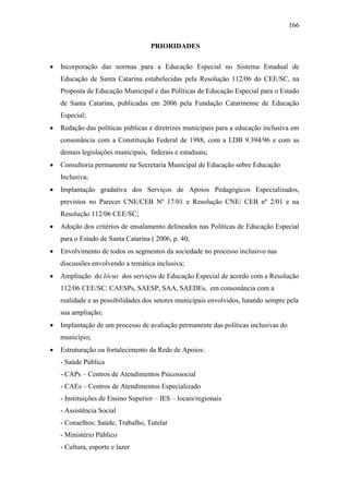 166
PRIORIDADES
 Incorporação das normas para a Educação Especial no Sistema Estadual de
Educação de Santa Catarina estabelecidas pela Resolução 112/06 do CEE/SC, na
Proposta de Educação Municipal e das Políticas de Educação Especial para o Estado
de Santa Catarina, publicadas em 2006 pela Fundação Catarinense de Educação
Especial;
 Redação das políticas públicas e diretrizes municipais para a educação inclusiva em
consonância com a Constituição Federal de 1988, com a LDB 9.394/96 e com as
demais legislações municipais, federais e estaduais;
 Consultoria permanente na Secretaria Municipal de Educação sobre Educação
Inclusiva;
 Implantação gradativa dos Serviços de Apoios Pedagógicos Especializados,
previstos no Parecer CNE/CEB Nº 17/01 e Resolução CNE/ CEB nº 2/01 e na
Resolução 112/06 CEE/SC;
 Adoção dos critérios de ensalamento delineados nas Políticas de Educação Especial
para o Estado de Santa Catarina ( 2006, p. 40;
 Envolvimento de todos os segmentos da sociedade no processo inclusivo nas
discussões envolvendo a temática inclusiva;
 Ampliação do lócus dos serviços de Educação Especial de acordo com a Resolução
112/06 CEE/SC: CAESPs, SAESP, SAA, SAEDEs, em consonância com a
realidade e as possibilidades dos setores municipais envolvidos, lutando sempre pela
sua ampliação;
 Implantação de um processo de avaliação permanente das políticas inclusivas do
município;
 Estruturação ou fortalecimento da Rede de Apoios:
- Saúde Pública
- CAPs – Centros de Atendimentos Psicossocial
- CAEs – Centros de Atendimentos Especializado
- Instituições de Ensino Superior – IES – locais/regionais
- Assistência Social
- Conselhos: Saúde, Trabalho, Tutelar
- Ministério Público
- Cultura, esporte e lazer
 