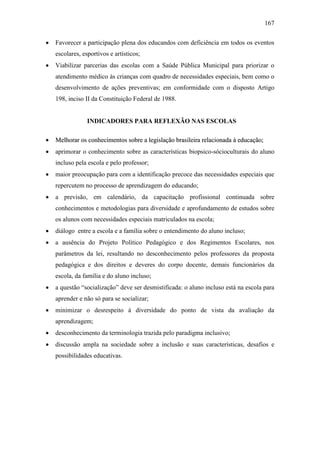 167
 Favorecer a participação plena dos educandos com deficiência em todos os eventos
escolares, esportivos e artísticos;
 Viabilizar parcerias das escolas com a Saúde Pública Municipal para priorizar o
atendimento médico às crianças com quadro de necessidades especiais, bem como o
desenvolvimento de ações preventivas; em conformidade com o disposto Artigo
198, inciso II da Constituição Federal de 1988.
INDICADORES PARA REFLEXÃO NAS ESCOLAS
 MMeellhhoorraarr ooss ccoonnhheecciimmeennttooss ssoobbrree aa lleeggiissllaaççããoo bbrraassiilleeiirraa rreellaacciioonnaaddaa àà eedduuccaaççããoo;;
 aprimorar o conhecimento sobre as características biopsico-sócioculturais do aluno
incluso pela escola e pelo professor;
 maior preocupação para com a identificação precoce das necessidades especiais que
repercutem no processo de aprendizagem do educando;
 a previsão, em calendário, da capacitação profissional continuada sobre
conhecimentos e metodologias para diversidade e aprofundamento de estudos sobre
os alunos com necessidades especiais matriculados na escola;
 diálogo entre a escola e a família sobre o entendimento do aluno incluso;
 a ausência do Projeto Político Pedagógico e dos Regimentos Escolares, nos
parâmetros da lei, resultando no desconhecimento pelos professores da proposta
pedagógica e dos direitos e deveres do corpo docente, demais funcionários da
escola, da família e do aluno incluso;
 a questão “socialização” deve ser desmistificada: o aluno incluso está na escola para
aprender e não só para se socializar;
 minimizar o desrespeito à diversidade do ponto de vista da avaliação da
aprendizagem;
 desconhecimento da terminologia trazida pelo paradigma inclusivo;
 discussão ampla na sociedade sobre a inclusão e suas características, desafios e
possibilidades educativas.
 