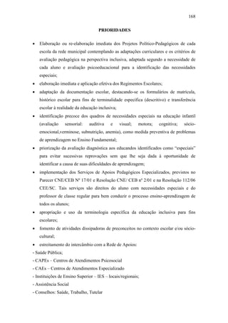 168
PRIORIDADES
 Elaboração ou re-elaboração imediata dos Projetos Político-Pedagógicos de cada
escola da rede municipal contemplando as adaptações curriculares e os critérios de
avaliação pedagógica na perspectiva inclusiva, adaptada segundo a necessidade de
cada aluno e avaliação psicoeducacional para a identificação das necessidades
especiais;
 elaboração imediata e aplicação efetiva dos Regimentos Escolares;
 adaptação da documentação escolar, destacando-se os formulários de matrícula,
histórico escolar para fins de terminalidade específica (descritivo) e transferência
escolar à realidade da educação inclusiva;
 identificação precoce dos quadros de necessidades especiais na educação infantil
(avaliação sensorial: auditiva e visual; motora; cognitiva; sócio-
emocional,verminose, subnutrição, anemia), como medida preventiva de problemas
de aprendizagem no Ensino Fundamental;
 priorização da avaliação diagnóstica aos educandos identificados como “especiais”
para evitar sucessivas reprovações sem que lhe seja dada à oportunidade de
identificar a causa de suas dificuldades de aprendizagem;
 implementação dos Serviços de Apoios Pedagógicos Especializados, previstos no
Parecer CNE/CEB Nº 17/01 e Resolução CNE/ CEB nº 2/01 e na Resolução 112/06
CEE/SC. Tais serviços são direitos do aluno com necessidades especiais e do
professor de classe regular para bem conduzir o processo ensino-aprendizagem de
todos os alunos;
 apropriação e uso da terminologia específica da educação inclusiva para fins
escolares;
 fomento de atividades dissipadoras de preconceitos no contexto escolar e/ou sócio-
cultural;
 estreitamento do intercâmbio com a Rede de Apoios:
- Saúde Pública;
- CAPEs – Centros de Atendimentos Psicosocial
- CAEs – Centros de Atendimentos Especializado
- Instituições de Ensino Superior – IES – locais/regionais;
- Assistência Social
- Conselhos: Saúde, Trabalho, Tutelar
 