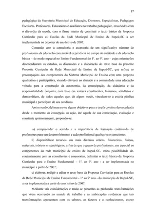17
pedagógica da Secretaria Municipal de Educação, Diretores, Especialistas, Pedagogos
Escolares, Professores, Educadores e auxiliares no trabalho pedagógico, envolvidos com
o dia-a-dia da escola, com o firme intuito de constituir o texto básico da Proposta
Curricular para as Escolas da Rede Municipal de Ensino de Itapoá-SC a ser
implementada no decorrer do ano letivo de 2007.
Contando com a consultoria e assessoria de um significativo número de
profissionais da educação com notável experiência no campo do currículo e da educação
básica – de modo especial no Ensino Fundamental do 1º. ao 9º. ano – cujas orientações
desencadearam os estudos, as discussões e a elaboração do texto base da presente
Proposta Curricular da Rede Municipal de Ensino de Itapoá-SC, que reflete as
preocupações dos componentes do Sistema Municipal de Ensino com uma proposta
qualitativa e participativa, visando oferecer ao alunado e a comunidade uma educação
voltada para a construção da autonomia, da emancipação, da cidadania e da
responsabilidade conjunta, com base em valores construentes, humanos, solidários e
democráticos, de todos aqueles que, de algum modo, vinculam-se a escola pública
municipal e participam de seu cotidiano.
Assim sendo, delinearam-se alguns objetivos para a tarefa coletiva desencadeada
desde o momento da concepção da ação, até aquele de sua consecução, avaliação e
constante aprimoramento, propondo-se:
a) compreender o sentido e a importância da formação continuada de
professores para seu desenvolvimento e ação profissional qualitativa e consciente;
b) disponibilizar recursos das mais diversas ordens, financeiros, físicos,
materiais, teóricos e tecnológicos, a fim de que o grupo de profissionais, em especial os
componentes da rede municipal de ensino de Itapoá-SC, tenha possibilidade de,
conjuntamente com as consultorias e assessorias, delimitar o texto básico da Proposta
Curricular para o Ensino Fundamental – 1º. ao 9º. ano - a ser implementada no
município a partir de 2007;
c) elaborar, redigir e editar o texto base da Proposta Curricular para as Escolas
da Rede Municipal de Ensino Fundamental - 1º ao 9º ano - do município de Itapoá-SC,
a ser implementada a partir do ano letivo de 2007.
Mediante tais considerações e tendo-se presentes as profundas transformações
que vêem ocorrendo no mundo do trabalho e as imbricações sistêmicas que tais
transformações apresentam com os saberes, os fazeres e o conhecimento, esteve
 