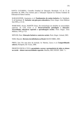 170
SANTA CATARINA. Conselho Estadual de Educação. Resolução 112 de 12 de
dezembro de 2006: Fixa normas para a Educação Especial no Sistema Estadual de
Educação de Santa Catarina.
KARAGIANNIS, Anastasios et al. Fundamentos do ensino inclusivo. In: Stainback,
S. & Stainback, W. Inclusão: um guia para educadores. Porto Alegre: Artes Médicas
Sul,1999, p. 21-34.
MARCHESI, Alvaro, MARTÍN Elena. Da terminologia do distúrbio às necessidades
especiais. In: Coll, Cézar et al. Desenvolvimento psicológico e educação:
Necessidades educativas especiais e aprendizagem escolar. Porto Alegre: Artes
Médicas, 1995, p.7-23.
MITLER, Peter. Educação Inclusiva: contextos sociais. Porto Alegre: Artmed, 2003.
NERI, Marcelo. Retratos da deficiência no Brasil. RJ,FGV/IBRE, 2003.
PIRES, José. Por uma ética da inclusão. In: Martins, Lúcia et al. Compartilhando
saberes. Petrópolis, RJ: Vozes, 2006.
PROJETO ESCOLA VIVA: garantindo o acesso e permanência de todos os alunos
na escola – alunos com necessidades especiais. Brasília, MEC/SEESP. 2000. 7 v.
 