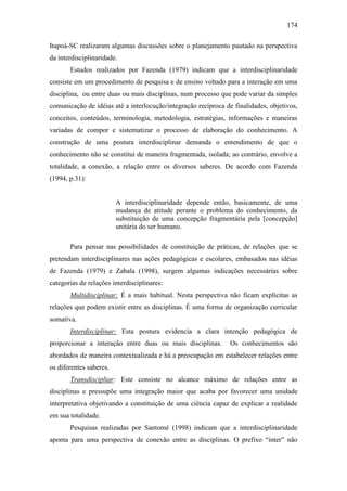 174
Itapoá-SC realizaram algumas discussões sobre o planejamento pautado na perspectiva
da interdisciplinaridade.
Estudos realizados por Fazenda (1979) indicam que a interdisciplinaridade
consiste em um procedimento de pesquisa e de ensino voltado para a interação em uma
disciplina, ou entre duas ou mais disciplinas, num processo que pode variar da simples
comunicação de idéias até a interlocução/integração recíproca de finalidades, objetivos,
conceitos, conteúdos, terminologia, metodologia, estratégias, informações e maneiras
variadas de compor e sistematizar o processo de elaboração do conhecimento. A
construção de uma postura interdisciplinar demanda o entendimento de que o
conhecimento não se constitui de maneira fragmentada, isolada; ao contrário, envolve a
totalidade, a conexão, a relação entre os diversos saberes. De acordo com Fazenda
(1994, p.31):
A interdisciplinaridade depende então, basicamente, de uma
mudança de atitude perante o problema do conhecimento, da
substituição de uma concepção fragmentária pela [concepção]
unitária do ser humano.
Para pensar nas possibilidades de constituição de práticas, de relações que se
pretendam interdisciplinares nas ações pedagógicas e escolares, embasados nas idéias
de Fazenda (1979) e Zabala (1998), surgem algumas indicações necessárias sobre
categorias de relações interdisciplinares:
Multidisciplinar: É a mais habitual. Nesta perspectiva não ficam explícitas as
relações que podem existir entre as disciplinas. É uma forma de organização curricular
somativa.
Interdisciplinar: Esta postura evidencia a clara intenção pedagógica de
proporcionar a interação entre duas ou mais disciplinas. Os conhecimentos são
abordados de maneira contextualizada e há a preocupação em estabelecer relações entre
os diferentes saberes.
Transdiscipliar: Este consiste no alcance máximo de relações entre as
disciplinas e pressupõe uma integração maior que acaba por favorecer uma unidade
interpretativa objetivando a constituição de uma ciência capaz de explicar a realidade
em sua totalidade.
Pesquisas realizadas por Santomé (1998) indicam que a interdisciplinaridade
aponta para uma perspectiva de conexão entre as disciplinas. O prefixo “inter” não
 