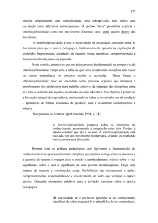 175
sinaliza simplesmente uma multiplicidade, uma sobreposição, mas indica uma
correlação entre diferentes conhecimentos. O prefixo “inter” possibilita explicar a
interdisciplinaridade como um movimento dinâmico tanto entre quanto dentro das
disciplinas.
A interdisciplinaridade evoca a necessidade da articulação constante entre as
disciplinas para que a prática pedagógica, tradicionalmente apoiada na exploração de
conteúdos fragmentados, abordados de maneira linear, mecânica, compartimentada e
descontextualizada possa ser superada.
Neste sentido, entende-se que um planejamento fundamentado na perspectiva da
interdisciplinaridade rompe com a idéia de que uma determinada disciplina tem maior
ou menor importância no contexto escolar e curricular. Desta forma, a
interdisciplinaridade pode ser entendida como processo orgânico que demanda o
envolvimento dos professores num trabalho coletivo, de interação das disciplinas entre
si e com o contexto dos sujeitos envolvidos na ação educativa. Seu objetivo é promover
a formação integral dos aprendizes, constituindo-se todos os envolvidos em tal condição
– aprendizes de formas inusitadas de produzir, usar e disseminar conhecimentos e
saberes.
Nas palavras de Ferreira (apud Fazenda, 1994, p. 34):
A interdisciplinaridade perpassa todos os elementos do
conhecimento, pressupondo a integração entre eles. Porém, é
errado concluir que ela é só isso. A interdisciplinaridade está
marcada por um movimento ininterrupto, criando ou recriando
outros pontos para discussão.
Romper com as práticas pedagógicas que legitimam a fragmentação do
conhecimento é um processo bastante complexo que implica diálogo entre os docentes e
a garantia de tempos e espaços para o estudo e aprofundamento teórico sobre o real
significado, sobre o real o significado de uma postura interdisciplinar. Exige uma
postura de respeito e colaboração, exige flexibilidade em pensamentos e ações,
comprometimento, responsabilidade e envolvimento de todos que compõe o espaço
escolar. Demanda momentos coletivos para a reflexão constante sobre a prática
pedagógica.
Há necessidade de o professor apropriar-se do conhecimento
científico, de saber organizá-lo e articulá-lo, de ter competência.
 