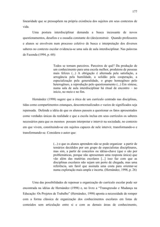177
linearidade que se pressupõem na própria existência dos sujeitos em seus contextos de
vida.
Uma postura interdisciplinar demanda a busca incessante de novos
questionamentos, desafios e a ousadia constante do (des)construir. Quando professores
e alunos se envolvem num processo coletivo de busca e interpretação dos diversos
saberes no contexto escolar evidencia-se uma sala de aula interdisciplinar. Nas palavras
de Fazenda (1994, p. 68):
Todos se tornam parceiros. Parceiros de quê? Da produção de
um conhecimento para uma escola melhor, produtora de pessoas
mais felizes (...) A obrigação é alternada pela satisfação, a
arrogância pela humildade, a solidão pela cooperação, a
especialização pela generalidade, o grupo homogêneo pelo
heterogêneo, a reprodução pelo questionamento (...) Em síntese,
numa sala de aula interdisciplinar há ritual de encontro – no
início, no meio e no fim.
Hernández (1998) sugere que a ótica de um currículo centrado nas disciplinas,
tidas como compartimentos estanques, descontextualizados e vazios de significados seja
repensada. Defende a idéia de que os alunos passem a questionar os fatos apresentados
como verdades únicas da realidade e que a escola inclua em seus currículos os saberes
necessários para que os mesmos possam interpretar e intervir na sociedade, no contexto
em que vivem, constituindo-se em sujeitos capazes de nele intervir, transformando-o e
transformando-se. Considera o autor que:
(...) o que os alunos aprendem não se pode organizar a partir de
temários decididos por um grupo de especialistas disciplinares,
mas sim, a partir de conceitos ou idéias-chave (que o são por
problemáticas, porque não apresentam uma resposta única) que
vão além das matérias escolares [...] isso faz com que as
disciplinas escolares não sejam um porto de chegada, mas uma
referência, um farol que assinala uma costa para orientar-se
numa exploração mais ampla e incerta. (Hernández, 1998, p. 26)
Uma das possibilidades de repensar a organização do currículo escolar pode ser
encontrada na idéias de Hernández (1998) e, no livro a “Transgressão e Mudança na
Educação: Os Projetos de Trabalho” (Hernández, 1998) aponta a necessidade de romper
com a forma clássica de organização dos conhecimentos escolares em listas de
conteúdos sem articulação entre si e com as demais áreas de conhecimento,
 