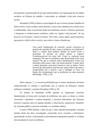 178
pressupondo a oportunização de um agir interdisciplinar e da organização das atividades
escolares em Projetos de trabalho e intervenção na realidade vivida pelo contexto
escolar.
Hernández (1998) evidencia a preocupação de que os alunos possam trabalhar de
forma coletiva, fazer escolhas, tomar decisões, exercer uma cidadania ativa, desenvolver
a solidariedade, saber se posicionar diante dos fenômenos sociais e culturais, questionar
e interpretar os conhecimentos científicos, enfim ser “agente e não paciente”, do seu
processo de formação e desenvolvimento. Para tanto, coloca alguns questionamentos
para pensar e refletir sobre a escola e seus ritmos e rituais, dizendo que:
Uma tarefa fundamental do currículo escolar consistiria na
proposta de questões do tipo: como se produziu esse fenômeno?
Qual é a origem dessa prática? Sempre foi assim? Como o
percebiam as pessoas de outras épocas e lugares?
Consideravam-nos tal como nós? Como se explicam essas
mudanças? Por que se considerava uma determinada visão como
natural? Por que se excluem outras interpretações? Como esse
fenômeno afeta nossas vidas e de outras pessoas? A partir dessa
e outras perguntas, procuraria buscar-se, com os alunos, fontes
diversas que apresentem respostas que sejam reflexos de como o
conhecimento não é estável e que a realidade se “fixa” em
função das interpretações que se produzem em cada momento
(Hernández, 1998, p. 28)
Desta maneira, “(...) a escola possibilita[rá] que os alunos interpretem, de forma
contextualizada, os sentidos e significados que os sujeitos de diferentes culturas
atribuem a realidade”, considera Hernández (1998, p. 28).
Os estudos de Hernández (1998) apostam na organização curricular
fundamentada na busca pela resolução de problemas, nos quais os alunos se sintam
envolvidos e aprendam a realizar pesquisas, a procurar informações que oferecem
possíveis respostas, para em seguida aprender a selecioná-las, organizá-las, interpretá-
las, tornando público o processo realizado e os resultados obtidos.
O autor (1998) defende a idéia de que o aluno aprende participando, tomando
atitudes diante dos fatos, investigando, construindo novos conceitos e informações,
questionando os fatos e selecionando os procedimentos apropriados quando se vê diante
da necessidade de resolver problemas.
 