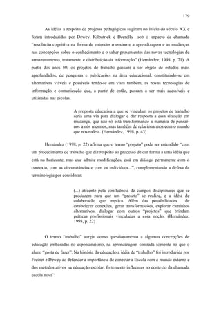 179
As idéias a respeito de projetos pedagógicos sugiram no início do século XX e
foram introduzidas por Dewey, Kilpatrick e Decrolly sob o impacto da chamada
“revolução cognitiva na forma de entender o ensino e a aprendizagem e as mudanças
nas concepções sobre o conhecimento e o saber provenientes das novas tecnologias de
armazenamento, tratamento e distribuição da informação” (Hernández, 1998, p. 71). A
partir dos anos 80, os projetos de trabalho passam a ser objeto de estudos mais
aprofundados, de pesquisas e publicações na área educacional, constituindo-se em
alternativas viáveis e possíveis tendo-se em vista também, as novas tecnologias de
informação e comunicação que, a partir de então, passam a ser mais acessíveis e
utilizadas nas escolas.
A proposta educativa a que se vinculam os projetos de trabalho
seria uma via para dialogar e dar resposta a essa situação em
mudança, que não só está transformando a maneira de pensar-
nos a nós mesmos, mas também de relacionarmos com o mundo
que nos rodeia. (Hernández, 1998, p. 45)
Hernández (1998, p. 22) afirma que o termo “projeto” pode ser entendido “com
um procedimento de trabalho que diz respeito ao processo de dar forma a uma idéia que
está no horizonte, mas que admite modificações, está em diálogo permanente com o
contexto, com as circunstâncias e com os indivíduos...”, complementando a defesa da
terminologia por considerar:
(...) atraente pela confluência de campos disciplinares que se
produzem para que um “projeto” se realize, e a idéia de
colaboração que implica. Além das possibilidades de
estabelecer conexões, gerar transformações, explorar caminhos
alternativos, dialogar com outros “projetos” que brindam
práticas profissionais vinculadas a essa noção. (Hernández,
1998, p. 22)
O termo “trabalho” surgiu como questionamento a algumas concepções de
educação embasadas no espontaneísmo, na aprendizagem centrada somente no que o
aluno “gosta de fazer”. Na história da educação a idéia de “trabalho” foi introduzida por
Freinet e Dewey ao defender a importância de conectar a Escola com o mundo externo e
dos métodos ativos na educação escolar, fortemente influentes no contexto da chamada
escola nova”.
 