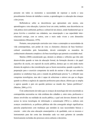 18
presente em todos os momentos a necessidade de repensar a escola e seus
procedimentos formais de trabalhar o ensino, a aprendizagem e a educação das crianças
e dos jovens.
Refletindo-se sobre as decorrências que apresentam este ensino, esta
aprendizagem e esta educação, é preciso levar em conta, também, suas decorrências na
vida prática sócio-ambiental, política e cultural de tais alunos, sendo fundamental que se
possa levá-los a constituir sua cidadania, sua emancipação e sua capacidade inter-
relacional consigo, com os outros, com o meio onde vivem e com dimensões
transcendentes (Mounnier, 1979).
Portanto, uma proposição curricular com vistas a contemplar as necessidades da
vida contemporânea, sem perder de vista os elementos clássicos de base histórico-
cultural constituídos pela humanidade, deverá contemplar os meandros do
conhecimento altamente complexo e de base tecnológica que permeia a sociedade atual.
Martins (2004) considerando que, destarte os debates e reflexões que têm sido
desenvolvidos quando se trata da educação formal, da formação docente e do papel
específico da escola, em especial da escola pública, destaca que se está ainda muito
distante da urgência e das considerações que se fazem necessárias, quando a questão é a
preparação para o exercício competente da tarefa de ensinar e fala que um estranho
paradoxo se estabelece hoje, pois o mundo da globalização precisa “(...) difundir suas
conquistas tecnológicas, mas não é capaz de solucionar o entrave em que se chegou
quando se afirma a urgência de capacitar professores para educar, dilema que se amplia
e agrava quando o país em questão pertence ao mundo dos “países periféricos”.
(Martins, 2004, p.111)
É de conhecimento de todos que os avanços da tecnologia não tem encontrado as
contrapartidas necessárias na vida cotidiana dos cidadãos e, entre estes, professores e
alunos envolvidos na realidade da escola pública, a qual está deveras distante do real
acesso às novas tecnologias de informação e comunicação (TICs) e, embora com
avanços consideráveis, as políticas públicas não têm conseguido atingir significativas
parcelas populacionais com mudanças que atendam às suas necessidades básicas e
cruciais – entre elas uma educação emancipatória e de qualidade, com os recursos e
instrumentais para dar conta das demandas cada vez mais gritantes de camadas
historicamente excluídas dos processos sócio-culturais e decisórios.
 