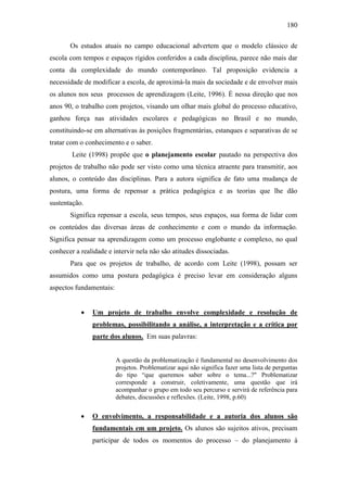 180
Os estudos atuais no campo educacional advertem que o modelo clássico de
escola com tempos e espaços rígidos conferidos a cada disciplina, parece não mais dar
conta da complexidade do mundo contemporâneo. Tal proposição evidencia a
necessidade de modificar a escola, de aproximá-la mais da sociedade e de envolver mais
os alunos nos seus processos de aprendizagem (Leite, 1996). É nessa direção que nos
anos 90, o trabalho com projetos, visando um olhar mais global do processo educativo,
ganhou força nas atividades escolares e pedagógicas no Brasil e no mundo,
constituindo-se em alternativas às posições fragmentárias, estanques e separativas de se
tratar com o conhecimento e o saber.
Leite (1998) propõe que o planejamento escolar pautado na perspectiva dos
projetos de trabalho não pode ser visto como uma técnica atraente para transmitir, aos
alunos, o conteúdo das disciplinas. Para a autora significa de fato uma mudança de
postura, uma forma de repensar a prática pedagógica e as teorias que lhe dão
sustentação.
Significa repensar a escola, seus tempos, seus espaços, sua forma de lidar com
os conteúdos das diversas áreas de conhecimento e com o mundo da informação.
Significa pensar na aprendizagem como um processo englobante e complexo, no qual
conhecer a realidade e intervir nela não são atitudes dissociadas.
Para que os projetos de trabalho, de acordo com Leite (1998), possam ser
assumidos como uma postura pedagógica é preciso levar em consideração alguns
aspectos fundamentais:
 Um projeto de trabalho envolve complexidade e resolução de
problemas, possibilitando a análise, a interpretação e a crítica por
parte dos alunos. Em suas palavras:
A questão da problematização é fundamental no desenvolvimento dos
projetos. Problematizar aqui não significa fazer uma lista de perguntas
do tipo “que queremos saber sobre o tema...?" Problematizar
corresponde a construir, coletivamente, uma questão que irá
acompanhar o grupo em todo seu percurso e servirá de referência para
debates, discussões e reflexões. (Leite, 1998, p.60)
 O envolvimento, a responsabilidade e a autoria dos alunos são
fundamentais em um projeto. Os alunos são sujeitos ativos, precisam
participar de todos os momentos do processo – do planejamento à
 