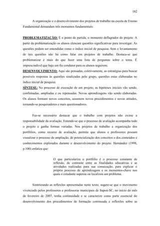 182
A organização e o desenvolvimento dos projetos de trabalho na escola de Ensino
Fundamental demandam três momentos fundamentais:
PROBLEMATIZAÇÃO: É o ponto de partida, o momento deflagrador do projeto. A
partir da problematização os alunos elencam questões significativas para investigar. As
questões podem ser entendidas como o índice inicial de pesquisa. Sem o levantamento
de tais questões não há como falar em projetos de trabalho. Destaca-se que
problematizar é mais do que fazer uma lista de perguntas sobre o tema. É
imprescindível que haja um fio condutor para os alunos seguirem.
DESENVOLVIMENTO: Aqui são pensadas, coletivamente, as estratégias para buscar
possíveis respostas às questões sinalizadas pelo grupo, questões estas elaboradas no
índice inicial de pesquisa.
SÍNTESE: No processo de execução de um projeto, as hipóteses iniciais vão sendo,
confirmadas, ampliadas e ou repensadas. Novas aprendizagens vão sendo elaboradas.
Os alunos formam novos conceitos, assumem novos procedimentos e novas atitudes,
tornando-se pesquisadores e mais questionadores.
Faz-se necessário destacar que o trabalho com projetos não exime a
responsabilidade da avaliação. Entende-se que o processo de avaliação acompanha todo
o projeto e ganha formas variadas. Nos projetos de trabalho a organização dos
portfólios, como recurso de avaliação, permite que alunos e professores possam
visualizar o processo de ampliação, de potencialização dos conceitos e dos conteúdos e
conhecimentos explorados durante o desenvolvimento do projeto. Hernández (1998,
p.100) enfatiza que:
O que particulariza o portfólio é o processo constante de
reflexão, de contraste entre as finalidades educativas e as
atividades realizadas para sua consecução, para explicar o
próprio processo de aprendizagem e os momentos-chave nos
quais o estudante superou ou localizou um problema.
Sintetizando as reflexões apresentadas neste texto, sugere-se que o movimento
vivenciado pelos professores e professoras municipais de Itapoá-SC, no início do mês
de fevereiro de 2007, tenha continuidade e se caracterize como parte essencial do
desenvolvimento dos procedimentos de formação continuada e reflexões sobre as
 