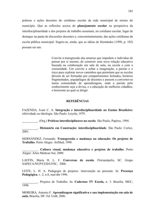 183
práticas e ações docentes do cotidiano escolar da rede municipal de ensino do
município. Que as reflexões acerca do planejamento escolar na perspectiva da
interdisciplinaridade e dos projetos de trabalho assumam, no cotidiano escolar, lugar de
destaque na pauta de discussões docentes e, concomitantemente, das ações cotidianas da
escola pública municipal. Sugere-se, ainda, que as idéias de Hernández (1998, p. 102)
possam ser um:
Convite à transgressão das amarras que impedem o indivíduo de
pensar por si mesmo, de construir uma nova relação educativa
baseada na colaboração em sala de aula, na escola e com a
comunidade. Um convite a soltar a imaginação, a paixão e o
risco para explorar novos caminhos que permitam que as escolas
deixem de ser formadas por compartimentos fechados, horários
fragmentados, arquipélagos de docentes e passem a converter-se
numa comunidade de aprendizagem, onde a paixão pelo
conhecimento seja a divisa, e a educação de melhores cidadãos,
o horizonte ao qual se dirigir.
REFERÊNCIAS
FAZENDA, Ivani C. A. Integração e interdisciplinaridade no Ensino Brasileiro:
efetividade ou ideologia. São Paulo: Loyola, 1979.
__________. (Org.) Práticas interdisciplinares na escola. São Paulo; Papirus, 1994.
__________. Dicionário em Construção: interdisciplinaridade. São Paulo: Cortez,
2001.
HERNÁNDEZ, Fernando. Transgressão e mudança na educação: Os projetos de
Trabalho. Porto Alegre: ArtMed, 1998.
__________. Cultura visual, mudança educativa e projetos de trabalho. Porto
Alegre: Artes Médicas Sul, 2000.
LAFFIN, Maria H. L. F. Conversas de escola. Florianópolis, SC. Grupo
SAPECA/NUP/CED/UFSC, 2006.
LEITE, L. H. A. Pedagogia de projetos: intervenção no presente. In: Presença
Pedagógica. v. 2, n.8, mar/abr 1996.
__________. Projetos de Trabalho. In: Cadernos TV Escola, n. 3. Brasília. MEC,
1998.
MOREIRA, Antonio F. Aprendizagem significativa e sua implementação em sala de
aula. Brasília, DF: Ed. UnB, 2006.
 