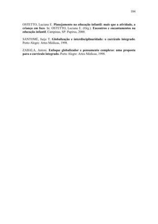 184
OSTETTO, Luciana E. Planejamento na educação infantil: mais que a atividade, a
criança em foco. In: OSTETTO, Luciana E. (Org.). Encontros e encantamentos na
educação infantil. Campinas, SP: Papirus, 2000.
SANTOMÉ, Jurjo T. Globalização e interdisciplinaridade: o currículo integrado.
Porto Alegre: Artes Médicas, 1998.
ZABALA, Antoni. Enfoque globalizador e pensamento complexo: uma proposta
para o currículo integrado. Porto Alegre: Artes Médicas, 1998.
 