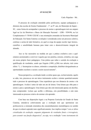 186
AVALIAÇÃO
Carla Ropelato – Ms .
O processo de avaliação entendido pelos professores, equipes pedagógicas e
diretores das escolas de Ensino Fundamental – 1º. ao 9º. ano, do Município de Itapoá –
SC, como forma de acompanhar o processo de ensino e aprendizagem terá seu amparo
legal na Lei de Diretrizes e Bases da Educação Nacional – LDB - 9394/96, na Lei
Complementar nº 170/98/ CEE/SC e nas orientações emanadas da Secretaria Municipal
de Educação. Em Santa Catarina a avaliação é considerada como um processo coletivo,
contínuo e acima de tudo formativo, no qual se exige da equipe escolar rigor técnico,
científico e sensibilidade humana para tratar com o desenvolvimento integral do
alunado.
Isso se faz necessário na medida em que a prática avaliativa com a qual
estamos acostumados a conviver é aquela que nos paralisa, censura, cristaliza, nos cega
em nosso próprio fazer pedagógico. Uma prática que reduz o sentido da avaliação a
qualificação de resultados, sendo que Enguita (1989, p.206) nos adverte, terá como
efeito: “(...) hierarquizar os alunos, estimular a competição, distribuir desigualmente as
oportunidades escolares e sociais e assim sucessivamente”.
Nessa perspectiva, a avaliação tende a avaliar quase que, exclusivamente, aquilo
se sabe, isto, procura-se em um único instrumento avaliar e retratar quantitativamente
todo o processo de aprendizagem. Uma experiência que nos distancia do ensino e da
aprendizagem. Avaliar é antes de tudo um ato de leitura. Uma leitura que olha para o
ensino e para a aprendizagem. Uma leitura que não está interessada apenas em decifrar,
mas compreender. Leitura que acolhe a diferença, cria possibilidades e está mais
interessada no processo criativo do ensinar e do aprender.
Com base nas disposições legais e na Proposta Curricular do Estado de Santa
Catarina, entende-se coletivamente que a avaliação terá que oportunizar aos
professores/as a retomada sistemática dos encaminhamentos metodológicos no sentido
de que o/a aluno/a aprende mais significativamente. Isso implica romper “com as idéias
cristalizadas de avaliação, enquanto julgamento de resultados finais e irrevogáveis,
para assumir sua função diagnostica”, ou seja, ver a avaliação “como instrumento do
 