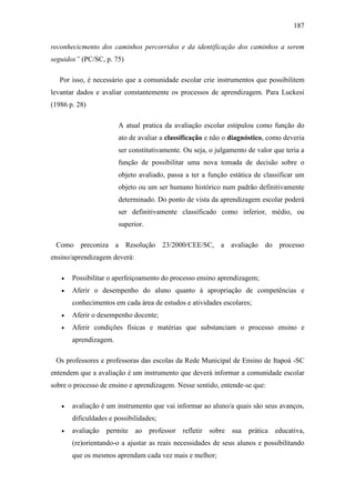 187
reconhecicmento dos caminhos percorridos e da identificação dos caminhos a serem
seguidos” (PC/SC, p. 75)
Por isso, é necessário que a comunidade escolar crie instrumentos que possibilitem
levantar dados e avaliar constantemente os processos de aprendizagem. Para Luckesi
(1986 p. 28)
A atual pratica da avaliação escolar estipulou como função do
ato de avaliar a classificação e não o diagnóstico, como deveria
ser constitutivamente. Ou seja, o julgamento de valor que teria a
função de possibilitar uma nova tomada de decisão sobre o
objeto avaliado, passa a ter a função estática de classificar um
objeto ou um ser humano histórico num padrão definitivamente
determinado. Do ponto de vista da aprendizagem escolar poderá
ser definitivamente classificado como inferior, médio, ou
superior.
Como preconiza a Resolução 23/2000/CEE/SC, a avaliação do processo
ensino/aprendizagem deverá:
 Possibilitar o aperfeiçoamento do processo ensino aprendizagem;
 Aferir o desempenho do aluno quanto á apropriação de competências e
conhecimentos em cada área de estudos e atividades escolares;
 Aferir o desempenho docente;
 Aferir condições físicas e matérias que substanciam o processo ensino e
aprendizagem.
Os professores e professoras das escolas da Rede Municipal de Ensino de Itapoá -SC
entendem que a avaliação é um instrumento que deverá informar a comunidade escolar
sobre o processo de ensino e aprendizagem. Nesse sentido, entende-se que:
 avaliação é um instrumento que vai informar ao aluno/a quais são seus avanços,
dificuldades e possibilidades;
 avaliação permite ao professor refletir sobre sua prática educativa,
(re)orientando-o a ajustar as reais necessidades de seus alunos e possibilitando
que os mesmos aprendam cada vez mais e melhor;
 