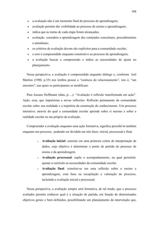 188
 a avaliação não é um momento final do processo de aprendizagem;
 avaliação permite dar visibilidade ao processo de ensino e aprendizagem;
 indica que as metas de cada etapa foram alcançadas;
 avaliação considera a aprendizagem dos conteúdos conceituais, procedimentais
e atitudinais;
 os critérios de avaliação devem são explícitos para a comunidade escolar;.
 o erro é compreendido enquanto construtivo ao processo de aprendizagem;
 a avaliação buscar a compreensão e indica as necessidades de ajuste no
planejamento.
Nessa perspectiva, a avaliação é compreendida enquanto diálogo e, conforme Joel
Martins (1980, p.35) nos lembra possui a “essência do relacionamento”, isto é, “um
encontro”, nas quais os participantes se modificam.
Para Jussara Hoffmann (data, p.....): “Avaliação é reflexão transformada em ação”.
Ação, essa, que impulsiona a novas reflexões. Reflexão permanente da comunidade
escolar sobre sua realidade e a trajetória da construção do conhecimento. Um processo
interativo, através do qual a comunidade escolar aprende sobre si mesmo e sobre a
realidade escolar no ato próprio da avaliação.
Compreender a avaliação enquanto uma ação formativa, significa percebê-la também
enquanto um processo, podendo ser dividido em três fases: inicial, processual e final.
o Avaliação inicial: consiste em uma primeira coleta de interpretação de
dados, cujo objetivo é determinar o ponto de partida do processo de
ensino e da aprendizagem.
o Avaliação processual: supõe o acompanhamento, na qual permitirá
ajustar a currículo as necessidades da comunidade escolar.
o Avaliação final: constitui-se em uma reflexão sobre o ensino e
aprendizagem, com base na recopilação e valoração do processo,
incluindo a avaliação inicial e processual.
Nessa perspectiva, a avaliação sempre será formativa, de tal modo, que o processo
avaliador permita conhecer qual é a situação de partida, em função de determinados
objetivos gerais e bem definidos, possibilitando um planejamento da intervenção que,
 