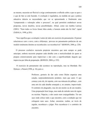 189
ao mesmo, necessita ser flexível e exige continuamente a reflexão sobre o que se quer e
o que de fato se está fazendo. A avaliação é reguladora, na medida em que a prática
educativa detecta as necessidades que vai se apresentando e finalmente uma
“compreensão e valoração sobre o processo”, na qual permitirá estabelecer novas
propostas, novos desafios, novas possibilidades. Afinal, como nos lembra Larrosa
(2001): “Nem todos os livros foram lidos ainda; o homem ainda não foi lido”. (apud
ZABALA, 1998, p.201)
“Isso significa que a avaliação é antes de tudo um exercício do pensamento. O pensar
relaciona-se com o novo, com a diferença; provoca no pensamento potências de um
modelo totalmente distinto ao reconhecido e ao reconhecível.” (KOHAN, 2004, p. 220)
O processo avaliativo necessita propiciar encontros que nem sempre se pode
antecipar, embora necessite preparar cada detalhe com a meticulosidade de quem se
prepara extensivamente para improvisar e não com a superficialidade daquele que
improvisa por falta de preparação. (KOHAN, 2004, p. 235)
O exercício de pensamento não acontece na reprodução, mas na liberdade. Diz
Deleuze e Parnet (1998, p. 16), pois o:
Professor, gostaria de dar aula como Dylan organiza uma
canção, surpreendentemente produtor, mais que autor. E que
comece com ele, de repente, com sua máscara de palhaço , com
uma arte de cada detalhe arranjado e, no entanto, improvisado.
O contrário do plageador, mas de um mestre ou de um modelo.
Uma preparação bem longa, mas nada de método nem de regras
ou receitas. Núpcias, e não casais nem conjugalidades. Ter um
saco onde coloco tudo o que encontro, com a condição que me
coloquem num saco. Achar, encontrar, roubar, ao invés de
regular, reconhecer e julgar. Pois reconhecer é o contrário do
encontro.
 
