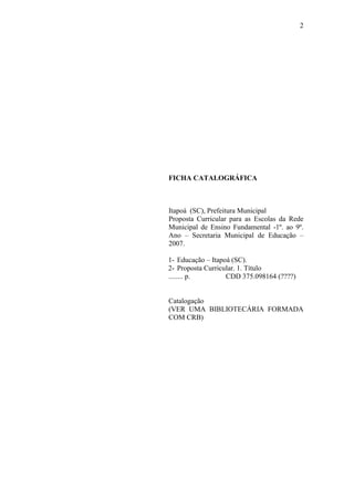 2
FICHA CATALOGRÁFICA
Itapoá (SC), Prefeitura Municipal
Proposta Curricular para as Escolas da Rede
Municipal de Ensino Fundamental -1º. ao 9º.
Ano – Secretaria Municipal de Educação –
2007.
1- Educação – Itapoá (SC).
2- Proposta Curricular. 1. Título
........ p. CDD 375.098164 (????)
Catalogação
(VER UMA BIBLIOTECÁRIA FORMADA
COM CRB)
 