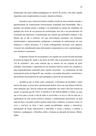 22
dinamização das ações didático-pedagógicas no interior da escola e fora dela, quando
requeridas como complementares às ações educativas formais.
Entende-se que o desenvolvimento científico resulta de uma constante mutação e
aprimoramento do conhecimento historicamente acumulado pela humanidade. Não é,
portanto, um produto pronto e acabado a ser depositado na cabeça dos estudantes em
qualquer dos níveis do seu processo de escolarização, mas sim é um procedimento em
construção que determina a transformação dos sujeitos que pretendem conhecer e dos
objetos que se dão a conhecer, em suas inter-relações constantes, tais mudanças,
transformações e aprimoramentos configuram a construção do conhecimento em seus
dinâmicos e céleres processos. E a escola contemporânea necessita, com urgência,
vivenciar tais entendimentos para efetivamente comprometer-se com a aprendizagem e
suas interfaces construentes.
O aparente formato de um programa a ser seguido nas escolas da rede municipal
de ensino de Itapoá-SC, desde o ano letivo de 2007, não se presentifica como um mero
“rol de conteúdos”, mas como semente que se semeou em um conjunto de ações
refletidas, selecionadas e registradas em um momento histórico muito rico, complexo e
auto-responsabilizante construído pelos sujeitos envolvidos – os componentes da rede
municipal de ensino de Itapoá-SC que, reunidos e em amplas discussões, constituíram e
apresentaram seus propósitos de ação pedagógica a partir de tais enunciados.
Acredita-se que os frutos serão, certamente, vivificadores de atividades e ações
através das quais se possa dizer, parafraseando Rubem Alves em suas últimas reflexões
sobre educação, que “fora do contexto das campainhas, dos sinais e dos ritos formais da
escola” se permita que SE VIVA A ESCOLA E SE ESCOLARIZE A VIDA, ou seja,
que se leve para a escola a vida de todos os envolvidos e se leve à vida de cada um, a
significância de uma escola inclusiva, humana e solidariamente democrática, na qual
cada um faça a sua parte e juntos sejamos muito mais e melhores, ao pensar e fazer, ao
viver e conviver, ao dizer e fazer sempre possibilidades, utopias e alternativas,
entrelaçando de forma indissociável o individual, o social, o político, o cultural, o
histórico, o pedagógico, o filosófico, enfim, o humano na educação do homem (Morin,
2000).
 