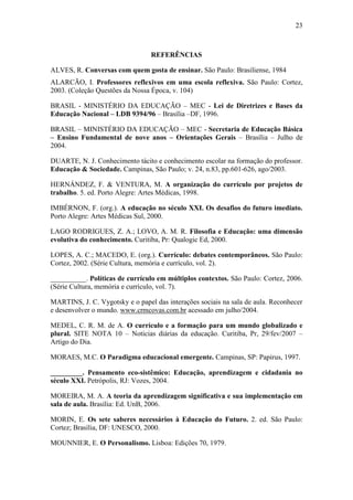 23
REFERÊNCIAS
ALVES, R. Conversas com quem gosta de ensinar. São Paulo: Brasiliense, 1984
ALARCÃO, I. Professores reflexivos em uma escola reflexiva. São Paulo: Cortez,
2003. (Coleção Questões da Nossa Época, v. 104)
BRASIL - MINISTÉRIO DA EDUCAÇÃO – MEC - Lei de Diretrizes e Bases da
Educação Nacional – LDB 9394/96 – Brasília –DF, 1996.
BRASIL – MINISTÉRIO DA EDUCAÇÃO – MEC - Secretaria de Educação Básica
– Ensino Fundamental de nove anos – Orientações Gerais – Brasília – Julho de
2004.
DUARTE, N. J. Conhecimento tácito e conhecimento escolar na formação do professor.
Educação & Sociedade. Campinas, São Paulo; v. 24, n.83, pp.601-626, ago/2003.
HERNÁNDEZ, F. & VENTURA, M. A organização do currículo por projetos de
trabalho. 5. ed. Porto Alegre: Artes Médicas, 1998.
IMBÉRNON, F. (org.). A educação no século XXI. Os desafios do futuro imediato.
Porto Alegre: Artes Médicas Sul, 2000.
LAGO RODRIGUES, Z. A.; LOVO, A. M. R. Filosofia e Educação: uma dimensão
evolutiva do conhecimento. Curitiba, Pr: Qualogic Ed, 2000.
LOPES, A. C.; MACEDO, E. (org.). Currículo: debates contemporâneos. São Paulo:
Cortez, 2002. (Série Cultura, memória e currículo, vol. 2).
__________. Políticas de currículo em múltiplos contextos. São Paulo: Cortez, 2006.
(Série Cultura, memória e currículo, vol. 7).
MARTINS, J. C. Vygotsky e o papel das interações sociais na sala de aula. Reconhecer
e desenvolver o mundo. www.crmcovas.com.br acessado em julho/2004.
MEDEL, C. R. M. de A. O currículo e a formação para um mundo globalizado e
plural. SITE NOTA 10 – Noticias diárias da educação. Curitiba, Pr, 29/fev/2007 –
Artigo do Dia.
MORAES, M.C. O Paradigma educacional emergente. Campinas, SP: Papirus, 1997.
_________. Pensamento eco-sistêmico: Educação, aprendizagem e cidadania no
século XXI. Petrópolis, RJ: Vozes, 2004.
MOREIRA, M. A. A teoria da aprendizagem significativa e sua implementação em
sala de aula. Brasília: Ed. UnB, 2006.
MORIN, E. Os sete saberes necessários à Educação do Futuro. 2. ed. São Paulo:
Cortez; Brasília, DF: UNESCO, 2000.
MOUNNIER, E. O Personalismo. Lisboa: Edições 70, 1979.
 