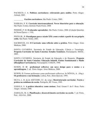 24
PACHECO, J. A. Políticas curriculares: referenciais para análise. Porto Alegre:
Artmed, 2003.
_________. Escritos curriculares. São Paulo: Cortez, 2005.
PADILHA, P. R. Currículo intertranscultural. Novos itinerários para a educação.
São Paulo: Cortez; Instituto Paulo Freire, 2004
PERISSÉ, P. M. O educador aprendedor. São Paulo: Cortez, 2004. (Coleção Questões
da Nossa Época, v. 118).
PINTO JR., B. Paradigmas para o século XXI: como evoluir a partir de seu próprio
estilo. São Paulo: Nobel, 2001.
SACRISTÁN, J.G. O Currículo: uma reflexão sobre a prática. Porto Alegre: Artes
Médicas, 2000.
SANTA CATARINA. Secretaria de Estado da Educação, Ciência e Tecnologia.
Proposta Curricular de Santa Catarina: Estudos Temáticos. Florianópolis: IOESC,
2005.
SANTA CATARINA. Secretaria de Estado da Educação e do Desporto. Proposta
Curricular de Santa Catarina: Educação Infantil, Ensino Fundamental e Médio
(Disciplinas Curriculares). Florianópolis: COGEN, 1998.
SCHON, D. O profissional reflexivo: um novo design para o ensino e a
aprendizagem. 2. ed. Porto Alegre: Artes Médicas, 2000.
SCHON, D. Formar professores como profissionais reflexivos. In NÓVOA, A. (Org.).
Os professores e sua formação. Lisboa, Port.; Dom Quixote, 1995.
SILVA, L. H. da & AZEVEDO, J.C. de. (org.). Reestruturação curricular. Teoria e
prática no cotidiano da escola. Petrópolis, RJ: Vozes, 1995.
ZABALA, A. A prática educativa: como ensinar. Trad. Ernani F. da F. Rosa. Porto
Alegre: Artmed, 1998.
ZABALZA, M. A. Planificação e desenvolvimento curricular na escola. 7. ed. Porto,
Port.: ASA Ed., 2000.
 