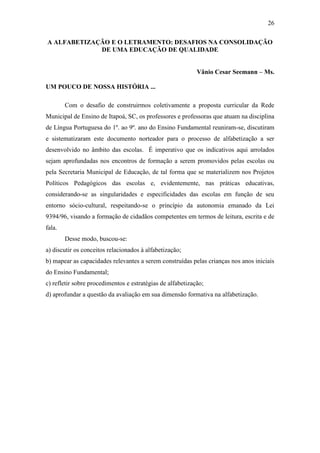 26
A ALFABETIZAÇÃO E O LETRAMENTO: DESAFIOS NA CONSOLIDAÇÃO
DE UMA EDUCAÇÃO DE QUALIDADE
Vânio Cesar Seemann – Ms.
UM POUCO DE NOSSA HISTÓRIA ...
Com o desafio de construirmos coletivamente a proposta curricular da Rede
Municipal de Ensino de Itapoá, SC, os professores e professoras que atuam na disciplina
de Língua Portuguesa do 1º. ao 9º. ano do Ensino Fundamental reuniram-se, discutiram
e sistematizaram este documento norteador para o processo de alfabetização a ser
desenvolvido no âmbito das escolas. É imperativo que os indicativos aqui arrolados
sejam aprofundadas nos encontros de formação a serem promovidos pelas escolas ou
pela Secretaria Municipal de Educação, de tal forma que se materializem nos Projetos
Políticos Pedagógicos das escolas e, evidentemente, nas práticas educativas,
considerando-se as singularidades e especificidades das escolas em função de seu
entorno sócio-cultural, respeitando-se o princípio da autonomia emanado da Lei
9394/96, visando a formação de cidadãos competentes em termos de leitura, escrita e de
fala.
Desse modo, buscou-se:
a) discutir os conceitos relacionados à alfabetização;
b) mapear as capacidades relevantes a serem construídas pelas crianças nos anos iniciais
do Ensino Fundamental;
c) refletir sobre procedimentos e estratégias de alfabetização;
d) aprofundar a questão da avaliação em sua dimensão formativa na alfabetização.
 