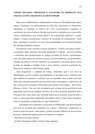 27
NOSSOS DESAFIOS: PROMOVER O ENCONTRO DA BIOGRAFIA DAS
CRIANÇAS COM A BIOGRAFIA DA HUMANIDADE
Hoje, somos alfabetizadoras e alfabetizadores e temos um olhar diferenciado sobre a
criança. Acreditamos nas potencialidades de cada uma, incentivamos as descobertas,
trabalhando os conteúdos na maioria das vezes contextualizados, resgatando as
experiências que cada um possui, fruto das suas relações e interações com o meio sócio-
cultural. Estabelecemos uma relação afetiva e de reciprocidade (professor e criança,
criança e criança) essencial para o processo de construção do conhecimento. Além
disso, valorizamos os acertos e os erros como possibilidades reais de desenvolvimento
das múltiplas dimensões humanas.
Constatamos, assim, que houve avanços qualitativos. Contudo, precisamos estudar -
investigando, lendo, pensando, discutindo, planejando e avaliando – de forma contínua
e sistemática, para oportunizarmos às crianças atividades de ensino e aprendizagem,
onde elas sejam capazes de construir conceitos, converter problemas em oportunidades,
entender seus direitos e deveres, respeitar o seu semelhante e que sejam capazes, acima
de tudo, de entender a realidade social e, nesse contexto, inserir-se e participar dos
processos de mudança e transformação sociais.
Após diagnosticar a realidade da criança, observando qual o seu nível de
aprendizagem, teremos subsídios para planejarmos as atividades onde é imperativo que
fique explícito (ao professor e à criança) o que será ensinado, como, porquê e para quê.
Além disso, devemos considerar que uma classe nunca é homogênea e, diante disto, há
que se desenvolver atividades diferenciadas para atender à diversidade e, desta forma,
obtermos o êxito. Com esta visão entendemos que a criança deverá qualificar as suas
capacidades em termos de oralidade, de leitura, de escrita e de análise lingüística onde a
brincadeira deve fazer parte, pela dimensão lúdica que as constitui, desenvolvendo o
gosto e o prazer pela leitura, produzindo seus próprios textos e sendo “dono” da palavra.
Tudo isso pressupõe a compreensão do “jogo interlocutivo”.
Entendemos que é imperativo, no processo da alfabetização, que desenvolvamos
uma série de atividades que possibilitem às crianças e adolescentes compreender as
funções sociais da escrita e, dessa forma, o próprio princípio alfabético de nosso sistema
de escrita. Destacamos algumas delas com respectivos exemplos:
- identificar (CI, contas, cartões);
- divulgar informações (rótulos, letreiros, bulas, manuais);
 