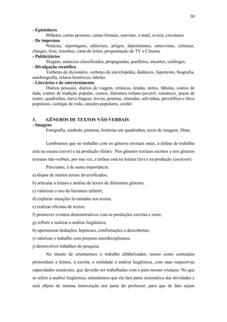 30
- Epistolares
Bilhetes, cartas pessoais, cartas formais, convites, e-mail, avisos, circulares.
- De imprensa
Notícias, reportagens, editoriais, artigos, depoimentos, entrevistas, crônicas,
charges, tiras, resenhas, carta do leitor, programação de TV e Cinema.
- Publicitários
Slogans, anúncios classificados, propagandas, panfletos, encartes, catálogos.
- Divulgação científica
Verbetes de dicionário, verbetes de enciclopédia, didáticos, hipertexto, biografia,
autobiografia, relatos históricos, tabelas.
- Literários e de entretenimento
Diários pessoais, diários de viagem, crônicas, lendas, mitos, fábulas, contos de
fada, contos de tradição popular, contos, literatura infanto-juvenil, romances, peças de
teatro, quadrinhas, trava-línguas, trovas, poemas, charadas, adivinhas, provérbios e ditos
populares, cantigas de roda, canções populares, cordel.
3. GÊNEROS DE TEXTOS NÃO-VERBAIS
- Imagens
Fotografia, símbolo, pinturas, histórias em quadrinhos, texto de imagem, filme.
Lembramos que no trabalho com os gêneros textuais orais, a ênfase de trabalho
está na escuta (ouvir) e na produção (falar). Nos gêneros textuais escritos e nos gêneros
textuais não-verbais, por sua vez, a ênfase está na leitura (ler) e na produção (escrever).
Para tanto, é de suma importância:
a) dispor de muitos textos diversificados;
b) articular a leitura e análise de textos de diferentes gêneros;
c) valorizar o uso da literatura infantil;
d) explorar situações levantadas nos textos;
e) realizar oficinas de textos;
f) promover eventos demonstrativos com as produções escritas e orais;
g) refletir e realizar a análise lingüística;
h) oportunizar deduções, hipóteses, confirmações e descobertas;
i) valorizar o trabalho com projetos interdisciplinares.
j) desenvolver trabalhos de pesquisa.
No intuito de orientarmos o trabalho alfabetizador, temos como conteúdos
primordiais a leitura, a escrita, a oralidade e análise lingüística, com suas respectivas
capacidades essenciais, que deverão ser trabalhadas com e para nossas crianças. No que
se refere à análise lingüística, entendemos que ela fará parte sistemática das atividades e
será objeto de intensa intervenção por parte do professor, para que de fato sejam
 