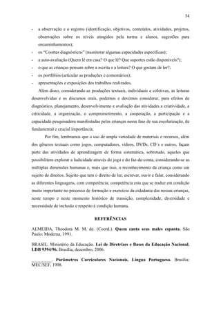 34
- a observação e o registro (identificação, objetivos, conteúdos, atividades, projetos,
observações sobre os níveis atingidos pela turma e alunos, sugestões para
encaminhamentos);
- os “Coortes diagnósticos” (monitorar algumas capacidades específicas);
- a auto-avaliação (Quem lê em casa? O que lê? Que suportes estão disponíveis?);
- o que as crianças pensam sobre a escrita e a leitura? O que gostam de ler?;
- os portfólios (articular as produções e comentários);
- apresentações e exposições dos trabalhos realizados.
Além disso, considerando as produções textuais, individuais e coletivas, as leituras
desenvolvidas e os discursos orais, podemos e devemos considerar, para efeitos de
diagnóstico, planejamento, desenvolvimento e avaliação das atividades a criatividade, a
criticidade, a organização, o comprometimento, a cooperação, a participação e a
capacidade pesquisadora manifestadas pelas crianças nessa fase de sua escolarização, de
fundamental e crucial importância.
Por fim, lembramos que o uso de ampla variedade de materiais e recursos, além
dos gêneros textuais como jogos, computadores, vídeos, DVDs, CD´s e outros, façam
parte das atividades de aprendizagem de forma sistemática, sobretudo, aqueles que
possibilitem explorar a ludicidade através do jogo e do faz-de-conta, considerando-se as
múltiplas dimensões humanas e, mais que isso, o reconhecimento da criança como um
sujeito de direitos. Sujeito que tem o direito de ler, escrever, ouvir e falar, considerando
as diferentes linguagens, com competência; competência esta que se traduz em condição
muito importante no processo de formação e exercício da cidadania das nossas crianças,
neste tempo e neste momento histórico de transição, complexidade, diversidade e
necessidade de inclusão e respeito à condição humana.
REFERÊNCIAS
ALMEIDA, Theodora M. M. de. (Coord.). Quem canta seus males espanta. São
Paulo: Moderna, 1991.
BRASIL. Ministério da Educação. Lei de Diretrizes e Bases da Educação Nacional.
LDB 9394/96. Brasília, dezembro, 2006.
_________. Parâmetros Curriculares Nacionais. Língua Portuguesa. Brasília:
MEC/SEF, 1998.
 