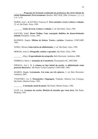 35
_________. Programa de formação continuada de professores das séries iniciais do
ensino fundamental. Pró-Letramento. Brasília: MEC/SEB, 2006. (Volumes 1, 2, 3, 4,
5, 6, 7 e 8)
FIORIN, José L. & SAVIOLI, Francisco P. Para entender o texto. Leitura e redação.
12. ed. São Paulo: Ática, 1996.
________. Lições de texto. Leitura e redação. 2. ed. São Paulo: Ática, 1996.
GALVÃO, Izabel. Henri Wallon. Uma concepção dialética do desenvolvimento
infantil. Petrópolis: Vozes, 1995.
KLEIMAN, Ângela. Oficina de leitura. Teoria e prática. Campinas: UNICAMP,
1993.
LEMLE, Miriam. Guia teórico do alfabetizador. 2. ed. São Paulo: Ática, 1998.
MORAIS, Artur G. Ortografia: ensinar e aprender. São Paulo: Ática, 1998.
________. (Org.). O aprendizado da ortografia. Belo Horizonte: Autêntica, 2000.
NOBREGA, Maria J. Anotações de Consultoria. Florianópolis-SC, 2002/2003.
SMOLKA, Ana L. B. A criança na fase inicial da escrita. A alfabetização como
processo discursivo. São Paulo: Cortez/Campinas: UNICAMP, 1989.
SOARES, Magda. Letramento. Um tema em três gêneros. 2. ed. Belo Horizonte:
Autêntica, 2001.
VYGOTSKY, Lev S. Pensamento e linguagem. Tradução: Jéferson Luiz Camargo.
São Paulo: Martins Fontes, 1995.
________. A formação social da mente. São Paulo: Martins Fontes, 1984.
ZATZ, Lia. Aventura da escrita. História do desenho que virou letra. São Paulo:
Moderna, 1991.
 