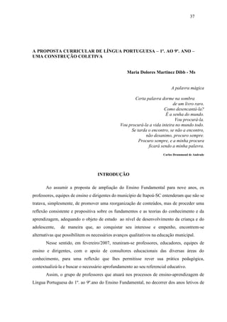 37
A PROPOSTA CURRICULAR DE LÍNGUA PORTUGUESA – 1º. AO 9º. ANO –
UMA CONSTRUÇÃO COLETIVA
Maria Dolores Martinez Dibb - Ms
A palavra mágica
Certa palavra dorme na sombra
de um livro raro.
Como desencantá-la?
É a senha do mundo.
Vou procurá-la.
Vou procurá-la a vida inteira no mundo todo.
Se tarda o encontro, se não a encontro,
não desanimo, procuro sempre.
Procuro sempre, e a minha procura
ficará sendo a minha palavra.
Carlos Drummond de Andrade
INTRODUÇÃO
Ao assumir a proposta de ampliação do Ensino Fundamental para nove anos, os
professores, equipes de ensino e dirigentes do município de Itapoá-SC entenderam que não se
tratava, simplesmente, de promover uma reorganização de conteúdos, mas de proceder uma
reflexão consistente e propositiva sobre os fundamentos e as teorias do conhecimento e da
aprendizagem, adequando o objeto de estudo ao nível de desenvolvimento da criança e do
adolescente, de maneira que, ao conquistar seu interesse e empenho, encontrem-se
alternativas que possibilitem os necessários avanços qualitativos na educação municipal.
Nesse sentido, em fevereiro/2007, reuniram-se professores, educadores, equipes de
ensino e dirigentes, com o apoio de consultores educacionais das diversas áreas do
conhecimento, para uma reflexão que lhes permitisse rever sua prática pedagógica,
contextualizá-la e buscar o necessário aprofundamento ao seu referencial educativo.
Assim, o grupo de professores que atuará nos processos de ensino-aprendizagem de
Língua Portuguesa do 1º. ao 9º.ano do Ensino Fundamental, no decorrer dos anos letivos de
 