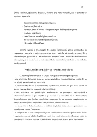 38
2007 e seguintes, após ampla discussão, elaborou este plano curricular, que se estrutura nos
seguintes segmentos:
- pressupostos filosófico-epistemológicos;
- fundamentação teórica;
- objetivos gerais do ensino e da aprendizagem da Língua Portuguesa;
- objetivos específicos;
- procedimentos metodológicos/conteúdos;
- processo avaliativo em Língua Portuguesa;
- referências bibliográficas.
Importa registrar a preocupação dos grupos elaboradores, com a continuidade do
processo de construção e aprimoramento deste plano curricular, de maneira a garantir-lhe a
implementação qualitativa e a re-alimentação periódica, com a necessária fundamentação
teórica, sempre de acordo com as reais necessidades e contextos específicos de sua realidade
local e regional.
PRESSUPOSTOS FILOSÓFICO–EPISTEMOLÓGICOS
O presente plano curricular de Língua Portuguesa tem como pressupostos:
- uma concepção de homem como ser social, resultado do processo histórico conduzido por
ele próprio, com vistas à sua autonomia;
- o entendimento de que o conhecimento é patrimônio coletivo ao qual todos devem ter
acesso, cabendo à escola sistematizá-lo e socializá-lo;
- uma concepção de aprendizagem fundamentada na perspectiva sócio-cultural e
interacionista, através da qual entende-se que as interações sociais têm papel determinante no
desenvolvimento das funções psicológicas superiores do ser humano, especialmente em
relação à construção da linguagem e seus processos comunicacionais;
- a fala/escuta, a leitura/escritura e a análise lingüística como eixos organizadores dos
conteúdos de Língua Portuguesa;
- a compreensão de que a Língua Portuguesa é representada oralmente por diversos falares,
respeitando essas variedades lingüísticas como ricas construções sócio-culturais, a partir das
quais proporcionar-se-á o acesso do educando à linguagem de acordo com a norma culta;
 