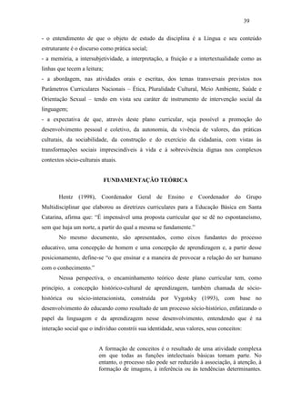 39
- o entendimento de que o objeto de estudo da disciplina é a Língua e seu conteúdo
estruturante é o discurso como prática social;
- a memória, a intersubjetividade, a interpretação, a fruição e a intertextualidade como as
linhas que tecem a leitura;
- a abordagem, nas atividades orais e escritas, dos temas transversais previstos nos
Parâmetros Curriculares Nacionais – Ética, Pluralidade Cultural, Meio Ambiente, Saúde e
Orientação Sexual – tendo em vista seu caráter de instrumento de intervenção social da
linguagem;
- a expectativa de que, através deste plano curricular, seja possível a promoção do
desenvolvimento pessoal e coletivo, da autonomia, da vivência de valores, das práticas
culturais, da sociabilidade, da construção e do exercício da cidadania, com vistas às
transformações sociais imprescindíveis à vida e à sobrevivência dignas nos complexos
contextos sócio-culturais atuais.
FUNDAMENTAÇÃO TEÓRICA
Hentz (1998), Coordenador Geral de Ensino e Coordenador do Grupo
Multidisciplinar que elaborou as diretrizes curriculares para a Educação Básica em Santa
Catarina, afirma que: “É impensável uma proposta curricular que se dê no espontaneísmo,
sem que haja um norte, a partir do qual a mesma se fundamente.”
No mesmo documento, são apresentados, como eixos fundantes do processo
educativo, uma concepção de homem e uma concepção de aprendizagem e, a partir desse
posicionamento, define-se “o que ensinar e a maneira de provocar a relação do ser humano
com o conhecimento.”
Nessa perspectiva, o encaminhamento teórico deste plano curricular tem, como
princípio, a concepção histórico-cultural de aprendizagem, também chamada de sócio-
histórica ou sócio-interacionista, construída por Vygotsky (1993), com base no
desenvolvimento do educando como resultado de um processo sócio-histórico, enfatizando o
papel da linguagem e da aprendizagem nesse desenvolvimento, entendendo que é na
interação social que o indivíduo constrói sua identidade, seus valores, seus conceitos:
A formação de conceitos é o resultado de uma atividade complexa
em que todas as funções intelectuais básicas tomam parte. No
entanto, o processo não pode ser reduzido à associação, à atenção, à
formação de imagens, à inferência ou às tendências determinantes.
 