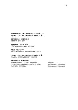 4
PREFEITURA MUNICIPAL DE ITAPOÁ – SC
SECRETARIA MUNICIPAL DE EDUCAÇÃO
DIRETORIA DE ENSINO
GESTÃO 2005 -2008
PREFEITO MUNICIPAL
SÉRGIO FERREIRA DE AGUIAR
VICE-PREFEITO
EVANDRO ROBERTO BERBIGIER COSTA
SECRETÁRIA MUNICIPAL DE EDUCAÇÃO
MÁRCIA REGINA EGGERT SOARES
DIRETORIA DE ENSINO
TEREZINHA FAVARO DA SILVEIRA Diretora
SANDRA REGINA FERNANDES DA SILVA Coordenadora Pedagógica
VANILDA DE SOUZA Coordenadora Pedagógica
 