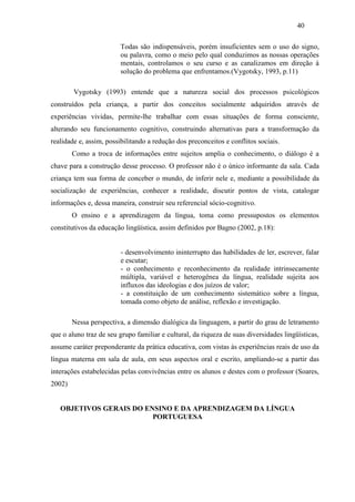40
Todas são indispensáveis, porém insuficientes sem o uso do signo,
ou palavra, como o meio pelo qual conduzimos as nossas operações
mentais, controlamos o seu curso e as canalizamos em direção à
solução do problema que enfrentamos.(Vygotsky, 1993, p.11)
Vygotsky (1993) entende que a natureza social dos processos psicológicos
construídos pela criança, a partir dos conceitos socialmente adquiridos através de
experiências vividas, permite-lhe trabalhar com essas situações de forma consciente,
alterando seu funcionamento cognitivo, construindo alternativas para a transformação da
realidade e, assim, possibilitando a redução dos preconceitos e conflitos sociais.
Como a troca de informações entre sujeitos amplia o conhecimento, o diálogo é a
chave para a construção desse processo. O professor não é o único informante da sala. Cada
criança tem sua forma de conceber o mundo, de inferir nele e, mediante a possibilidade da
socialização de experiências, conhecer a realidade, discutir pontos de vista, catalogar
informações e, dessa maneira, construir seu referencial sócio-cognitivo.
O ensino e a aprendizagem da língua, toma como pressupostos os elementos
constitutivos da educação lingüística, assim definidos por Bagno (2002, p.18):
- desenvolvimento ininterrupto das habilidades de ler, escrever, falar
e escutar;
- o conhecimento e reconhecimento da realidade intrinsecamente
múltipla, variável e heterogênea da língua, realidade sujeita aos
influxos das ideologias e dos juízos de valor;
- a constituição de um conhecimento sistemático sobre a língua,
tomada como objeto de análise, reflexão e investigação.
Nessa perspectiva, a dimensão dialógica da linguagem, a partir do grau de letramento
que o aluno traz de seu grupo familiar e cultural, da riqueza de suas diversidades lingüísticas,
assume caráter preponderante da prática educativa, com vistas às experiências reais de uso da
língua materna em sala de aula, em seus aspectos oral e escrito, ampliando-se a partir das
interações estabelecidas pelas convivências entre os alunos e destes com o professor (Soares,
2002)
OBJETIVOS GERAIS DO ENSINO E DA APRENDIZAGEM DA LÍNGUA
PORTUGUESA
 